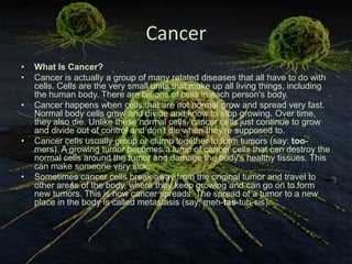Cancer
•   What Is Cancer?
•   Cancer is actually a group of many related diseases that all have to do with
    cells. Cells are the very small units that make up all living things, including
    the human body. There are billions of cells in each person's body.
•   Cancer happens when cells that are not normal grow and spread very fast.
    Normal body cells grow and divide and know to stop growing. Over time,
    they also die. Unlike these normal cells, cancer cells just continue to grow
    and divide out of control and don't die when they're supposed to.
•   Cancer cells usually group or clump together to form tumors (say: too-
    mers). A growing tumor becomes a lump of cancer cells that can destroy the
    normal cells around the tumor and damage the body's healthy tissues. This
    can make someone very sick.
•   Sometimes cancer cells break away from the original tumor and travel to
    other areas of the body, where they keep growing and can go on to form
    new tumors. This is how cancer spreads. The spread of a tumor to a new
    place in the body is called metastasis (say: meh-tas-tuh-sis).
 