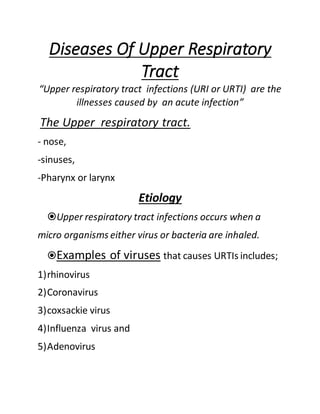 Diseases Of Upper Respiratory
Tract
“Upper respiratory tract infections (URI or URTI) are the
illnesses caused by an acute infection”
The Upper respiratory tract.
- nose,
-sinuses,
-Pharynx or larynx
Etiology
Upper respiratory tract infections occurs when a
micro organisms either virus or bacteria are inhaled.
Examples of viruses that causes URTIs includes;
1)rhinovirus
2)Coronavirus
3)coxsackie virus
4)Influenza virus and
5)Adenovirus
 