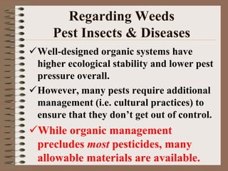 Well-designed organic systems have
higher ecological stability and lower pest
pressure overall.
However, many pests require additional
management (i.e. cultural practices) to
ensure that they don’t get out of control.
While organic management
precludes most pesticides, many
allowable materials are available.
Regarding Weeds
Pest Insects & Diseases
 