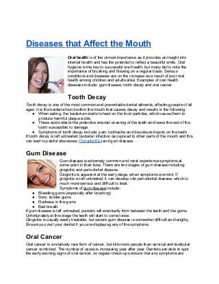 Diseases that Affect the Mouth
Oral health is of the utmost importance as it provides an insight into
internal health and has the potential to reflect a beautiful smile. Oral
hygiene is the key to successful oral health, but many fail to note the
importance of brushing and flossing on a regular basis. Serious
conditions and diseases are on the increase as a result of poor oral
health among children and adults alike. Examples of oral health
diseases include: gum disease, tooth decay and oral cancer.
Tooth Decay
Tooth decay is one of the most common and preventable dental ailments, affecting people of all
ages. It is the bacteria found within the mouth that causes decay and results in the following:
● When eating, the bacterium starts to feed on the food particles, which cause them to
produce harmful plaque acids.
● These acids attack the protective enamel covering of the teeth and leave the rest of the
tooth susceptible to damage.
● Symptoms of tooth decay include: pain, toothache and discoloured spots on the teeth.
If tooth decay is left untreated, bacterial infection can spread to other parts of the mouth and this
can lead to painful abscesses (Tonsilloliths) and gum disease.
Gum Disease
Gum disease is extremely common and most experience symptoms at
some point in their lives. There are two stages of gum disease including:
gingivitis and periodontal disease.
Gingivitis is apparent at the early stage, when symptoms are mild. If
gingivitis is left untreated, it can develop into periodontal disease, which is
much more serious and difficult to treat.
Symptoms of gum disease include:
● Bleeding gums (especially after brushing)
● Sore, tender gums
● Redness in the gums
● Bad breath
If gum disease is left untreated, pockets will eventually form between the teeth and the gums.
Unfortunately at this stage the teeth will start to come loose.
Gingivitis is usually easily treatable, but severe gum disease is somewhat difficult and lengthy.
Ensure you visit your dentist if you are displaying any of the symptoms.
Oral Cancer
Oral cancer is a relatively rare form of cancer, but kills more people than cervical and testicular
cancer combined. The number of cases is increasing year after year. Dentists are able to spot
the early warning signs of oral cancer, so regular check-ups ensure that any symptoms are
 