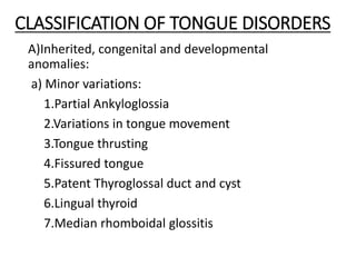 CLASSIFICATION OF TONGUE DISORDERS
A)Inherited, congenital and developmental
anomalies:
a) Minor variations:
1.Partial Ankyloglossia
2.Variations in tongue movement
3.Tongue thrusting
4.Fissured tongue
5.Patent Thyroglossal duct and cyst
6.Lingual thyroid
7.Median rhomboidal glossitis
 