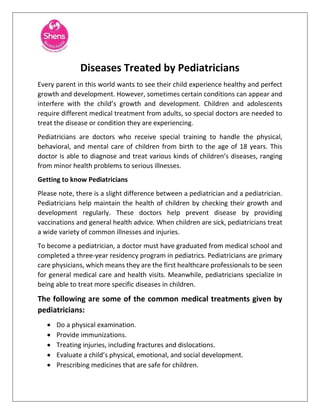 Diseases Treated by Pediatricians
Every parent in this world wants to see their child experience healthy and perfect
growth and development. However, sometimes certain conditions can appear and
interfere with the child’s growth and development. Children and adolescents
require different medical treatment from adults, so special doctors are needed to
treat the disease or condition they are experiencing.
Pediatricians are doctors who receive special training to handle the physical,
behavioral, and mental care of children from birth to the age of 18 years. This
doctor is able to diagnose and treat various kinds of children’s diseases, ranging
from minor health problems to serious illnesses.
Getting to know Pediatricians
Please note, there is a slight difference between a pediatrician and a pediatrician.
Pediatricians help maintain the health of children by checking their growth and
development regularly. These doctors help prevent disease by providing
vaccinations and general health advice. When children are sick, pediatricians treat
a wide variety of common illnesses and injuries.
To become a pediatrician, a doctor must have graduated from medical school and
completed a three-year residency program in pediatrics. Pediatricians are primary
care physicians, which means they are the first healthcare professionals to be seen
for general medical care and health visits. Meanwhile, pediatricians specialize in
being able to treat more specific diseases in children.
The following are some of the common medical treatments given by
pediatricians:
• Do a physical examination.
• Provide immunizations.
• Treating injuries, including fractures and dislocations.
• Evaluate a child’s physical, emotional, and social development.
• Prescribing medicines that are safe for children.
 