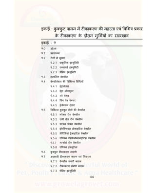 102
इकाई : कु कु ट पालन म ट काकरण क मह ता एवं व भ कार
के ट काकरण के दौरान मु गय का रखरखाव
इकाई - 9
9.0 उ े य
9.1 तावना
9.2 रोग से सुर ा
9.2.1 ाकृ तक इ यु नट
9.2.2 ए वायड इ यु नट
9.2.3 पे सव इ यु नट
9.3 हे ड लंग वे सीन
9.4 वे सीनेशन क व भ न व धयाँ
9.4.1 इं ानेजल
9.4.2 इं ा ऑ यूलर
9.4.3 े मेथड
9.4.4 वंग वेब पं चर
9.4.5 इंजे शन वारा
9.5 व भ न कु कु ट रोग क वे सीन
9.5.1 मरे स रोग वे सीन
9.5.2 रानी खेत रोग वे सीन
9.5.3 फाऊल पो स वे सीन
9.5.4 इंफे ि शयस काइ टस वे सीन
9.5.5 ले रंिजयो ेकाइ टस वे सीन
9.5.6 ए वयन एंसेफे लोमालाई टस वे सीन
9.5.7 ग बोरो रोग वे सीन
9.5.8 ए वयन इं लूऐंजा
9.6 कु कु ट ट काकरण सारणी
9.7 अ भावी ट काकरण कारण एवं नवारण
9.7.1 वे सीन संबंधी कारक
9.7.2 ट काकरण संबंधी कारक
9.7.3 पे सव इ यु नट
 