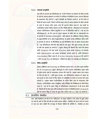 104
9.2.2 ए वायड इ मु नट
यह शर र म उ प न वह तरोधकता है, जो क पेथोजन या सं मण के सीधा स पक
म आने के प चात्सं मण एवं शर र म उपि थत ए ट बॉडी के म य उ प न याओं
के फल व प पैदा होती है । यहाँ ए ट बॉडी वह वपर त पदाथ है, जो क शर र म
कसी भी बा य पदाथ, िज ह ए ट जन कहा जाता है अथवा सं मण के सीधा स पक
म आने के प चात शर र वारा वयं ह उ प न कया जाता है, यह पदाथ या
ए ट वॉडीज येक वशेष सं मण के लए वशेष होती है । ट काकरण के फल व प
उ प न तरोधकता एि टव ईमु नट के प म तपा दत होती है । यह वह रोग
तरोधकता है, जो क वयं के वारा सं मण के सीधे तौर पर भावशाल प
म स पक के फल व प उ प न हु ई है । यह सं मण का अ भ ाय: जीवाणु/ वषाणु
या सू मजी वय से है, जब ये सू मजीवाणु या इनके उ पाद (टॉि सन) सीधा शर र
के स पक म आते है, तो ि ल नकल या सब ि ल नकल रोग या भाव उ प न होता
है । यह तरोधकता धीरे-धीरे पैदा होती है तथा कु छ, फर कु छ स ताह और बाद
म वष तक कायम रह सकती है । सू म जीवाणु क बीमार पैदा करने क मता
या न Virulence को कम करके (Inactive) ख म करके (Killed) या कमजोर
करके (Attenuation) जब इनका इ जे शन लगाया जाता है, या न ट काकरण
(Vaccination) कया जाता है तो Active Immunity Acquired क जाती है
। जैसे Small Pox का ट काकरण, पो लयो का ट का या गलाघ टू का ट काकरण।
9.2.3 पे सव इ मु नट
इसका अ भ ाय उस Immunity या तरोधक मता से है, जो शर र वारा णक
प से (Temporary) सू म जीवाणुओं के त उ प न ए ट वॉडीज वारा शर र
म वेश कराये जाने के फल व प उ प न क जाती है । इसका भाव अ प समय
के लए ह होता है । या न कु छ स ताह, यह तरोधकता सं मण के भाव को
कम करने या न ट करने के लए सीरम या लोवु लन के योग से उ प न क जाती
सकती है । इसका भाव ए ट टाि सन के योग कये जाने के फल व प जैसे
टटनस, ए ट टाि सन गामा लोवु लन आ द टॉि सन क नि यता के लये कया
जाता है । यह माँ के वारा शशु म तरोधकता थाना तरण से भी ा त होती
है, िजसम मी के थम दूध या न काले म के वारा ए ट बॉडी ांसफर (Acquired)
होने के कारण शशु म ज म के कु छ माह प चात तक (4-6 माह) रह सकती है ।
9.3 हे ड लंग वे सीन
ाय: सभी वै सी स को बफ म या “रे जरेटर” म रखना चा हये व एक थान से दूसरे थान
पर लाने ले जाने के लए भी बफ का योग करना चा हये । वै सीन को ा त करने के थान
से ात कर लेना चा हये क ए यूल म कतने प य क औष ध है । वै सीन का घोल
 