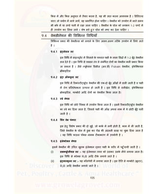 105
कस म और कस अनुपात म तैयार करना है, यह भी ात करना आव यक है । डि ट ड
वाटर जो योग म लाये जाय, वह मा णत होना चा हए । वे सीन को उपयोग म लाते समय
भी बफ म या ठ डे पानी म रखा जाना चा हए । वै सीन के घोल को लगभग 1-2 घ टे म
ह उपयोग कर लया जावे । शेष बचे हु ए घोल को न ट कर देना चा हए ।
9.4 वे सीनेशन क व भ न व धयाँ
व भ न कार क वे सी स को लगाने के लए अलग-अलग तर के उपयोग म लये जाते
है ।
9.4.1 इं ानेसल ट
इस व ध म डाइ यूवट म मलाने के प चात प ी के नासा छ म 1-2 बूँद वे सीन
डाल देते है । इस व ध से वसन तं से संबं धत रोग का वे सीन भल कार कया
जा सकता है । जैसे यूके सल डसीज (आर.डी) Fstrain वे सीन, इंफे ि शयस
काइ टस
9.4.2 इं ा ऑ यूलर ट
इस व ध म रकां ट यूटेड वे सीन क एक-दो बूँद आँख म डाल जाती है व प ी
म रोग तरोधकता उ प न हो जाती है । इस व ध से रानीखेत, इंफे ि शयस
ोकाइ टस, ग बोरो आ द रोग का वे सीन कया जाता है।
9.4.3 े मेथड
इस व ध को छोटे च स म उपयोग कया जाता है । इसम रका ट यूटेड वे सीन
का े कर दया जाता है, िजससे प ी क आँख अथवा नाक म ये छोट बूँदे चल
जाती है ।
9.4.4 वंग वेब पं चर
इस हेतु वशेष कार क दो सुई, जो काक म लगी होती है, काम म ल जाती है,
िजसे वे सीन के घोल म डुबा कर पँख क अंद नी सतह पर चुभा दया जाता है
। यह व ध फाऊल पॉ स नामक ट काकरण म उपयोगी है ।
9.4.5 इंजे टेबल मेथड
इसम वे सीन क उ चत खुराक इंजे शन वारा प ी के शर र म पहु ँचायी जाती है ।
(i) सब यूटेनीयस ट :- यह इंजेकशन वचा को उठाकर उसके नीचे लगाया जाता है।
इस व ध से मरे स R2B आ द ट के लगाये जाते है ।
(ii) इं ाम कू लर ट :- यह माँसपेशी म लगाया जाता है । इस र त से ग बोरो (बू टर),
R2B आ द वे सीन लगाये जाते है ।
 