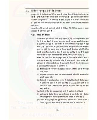 106
9.5 व भ न कु कु ट रोग क वे सीन
कु कु ट रोग म वे सीनेशन का व श ट थान है एवं इस दशा म नत-नये योग खोजे हो
रह ह । अ डे म ह वे सीन लगाना रसच का नया पहलू है । इस तकनीक म ूण वकास
के दौरान इन यूबेशन के 17 व अथवा 18 व दवस पर अ डे म ह वे सीन लगा द जाती
है । इससे जीरो दवस / थम दवस पर लगाये जाने वाले वे सीन (मरे स रोग) क आव यकता
नह ं रहती ।
यवसा यक ि ट से पाले जाने वाले प य म व भ न ट के नि चत समय पर लगने
आव यक है, जो न न कार है :-
9.5.1 मरे स रोग वे सीन
वगत वष म इस बीमार ने व व म बहु त हा न पहु ँचाई है । गत कु छ वष से हमारे
देश म भी इस बीमार ने उ प धारण कर रखा है तथा कई ा त म इस रोग
से अ य धक हा न हु ई है । इस वै सीन के कारण मु गय म मृ यु सं या म बहु त
कमी हु ई है । इस वै सीन के वारा अ डा उ पादन तथा मुग वा य म भी सुधार
हु आ है । प हले ऐसा समझा जाता था क इस बीमार क ती ता कॉ सी डयो सस
बीमार का मुग घर म होने पर नभर है, पर तु अब यह स हो गया है क बहु धा
मे र स रोग के कारण कॉ सी डयो सस बीमार अ धक उ प लेती है ।
मेरे स रोग वारा व व भर म कु कु ट पालन म वगत वष म ग तरोध आया है
। इस रोग से बचाव हेतु जो वै सीन योग म लाया जाता है, उसका उपयोग य द
सह कार से न कया जाये तो लाभ क बजाय हा न हो सकती है । मैरक ट काकरण
म कु छ सावधा नयाँ आव यक है, जो न न है:-
(i) वै सीन रखने के “क टेनर” म नाइ ोजन का तर नधा रत अंक से नीचे नह ं
जाना चा हये ।
(ii) नाइ ोजन उपयोग करते समय हाथ के द ताने पहनने अ नवाय ह, साथ ह आँख
को भी बचाना चा हए।
(iii) वै सीन के ए पूल को नाइ ोजन क टेनर म से शी नकाल ता क वै सीन योग
म आने से पूव खराब न हो जाये, य द 'थोड’ (Thawed) नजर आती हो तो
योग म न लाय । वै सीन संबंधी हदायत को अ छ कार पढ़े तथा उसी
कार काय कर ।
(iv) िजतने वै सीन क आव यकता हो, उतने ह क टेनर म से नकाले ।
(v) क टेनर म से वै सीन नकाल कर उसे पघलाने के बाद ह सील तोड़े । वै सीन
तथा डायलुऐ ट को त काल ह मलाये तथा स रंज भी तैयार रख ।
(vi) स रंज क (Syringe) क सुई (Needle) टारलाइज कर योग म लाय ।
स रंज, सुई तथा अ य साधन को रसाय नक य से साफ न कर ।
 