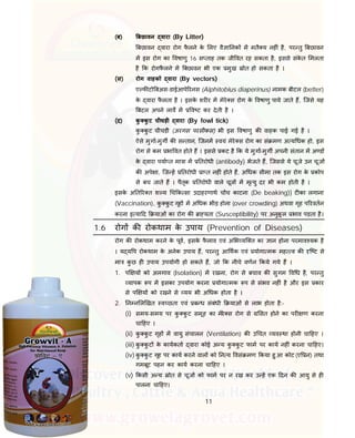 11
(ब) बछावन वारा (By Litter)
बछावन वारा रोग फै लने के लए वै ा नक म मतै य नह ं है, पर तु बछावन
म इस रोग का वषाणु 16 स ताह तक जी वत रह सकता है, इससे संके त मलता
है क रोगफै लने म बछावन भी एक मुख ोत हो सकता है ।
(स) रोग वाहक वारा (By vectors)
ए फ टो बअस-डाईआपे रनस (Alphitobius diaperinus) नामक बीटल (better)
के वारा फै लता है । इसके शर र म मेरे स रोग के वषाणु पाये जाते ह, िजसे यह
बटल अपने लाव म व ट कर देती है ।
(द) कु कु ट चीचड़ी वारा (By fowl tick)
कु कु ट चीचड़ी (अरगस परसीकस) भी इस वषाणु क वाहक पाई गई है ।
ऐसे मुगा-मुग क स तान, िजनम वयं मेरे स रोग का सं मण अ य धक हो, इस
रोग से कम भा वत होते ह । इससे कट है क ये मुगा-मुग अपनी संतान म अ ड
के वारा पया त मा ा म तरोधी (antibody) भेजते ह, िजससे ये चूजे उन चूज
क अपे ा, िज ह तरोधी ा त नह ं होते ह, अ धक सीमा तक इस रोग के कोप
से बच जाते ह । पैतृक तरोधी वाले चूज म मृ यु दर भी कम होती है ।
इसके अ त र त श य च क सा उदाहरणाथ च च काटना (De beaking)] ट का लगाना
(Vaccination), कु कु ट गृह म अ धक भीड़ होना (over crowding) अथवा गृह प रवतन
करना इ या द याओं का रोग क ा यता (Susceptibility) पर अनुकू ल भाव पड़ता है।
1.6 रोग क रोकथाम के उपाय (Prevention of Diseases)
रोग क रोकथाम करने के पूव, इसके फै लाव एवं अ भ यि त का ान होना परमाव यक है
। य य प रोकथाम के अनेक उपाय ह, पर तु आ थक एवं योगा मक मह व क ि ट से
मा कु छ ह उपाय उपयोगी हो सकते ह, जो क नीचे वणन कये गये ह ।
1. प य को अलगाव (Isolation) म रखना, रोग से बचाव क सुगम व ध है, पर तु
यापक प म इसका उपयोग करना योगा मक प से संभव नह ं है और इस कार
से प य को रखने से यय भी अ धक होता है ।
2. न न ल खत व छता एवं ब ध संबंधी याओं से लाभ होता है:-
(i) समय-समय पर कु कु ट समूह का मेरे स रोग से सत होने का पर ण करना
चा हए ।
(ii) कु कु ट गृह म वायु संचालन (Ventilation) क उ चत यव था होनी चा हए ।
(iii) कु कु ट के कायकता वारा कोई अ य कु कु ट फाम पर काय नह ं करना चा हए।
(iv) कु कु ट गृह पर काय करने वाल को न य वसं मण कया हु आ कोट (ए न) तथा
गमबूट पहन कर काय करना चा हए ।
(v) कसी अ य ोत से चूज को फाम पर न रख कर उ ह एक दन क आयु से ह
पालना चा हए।
 