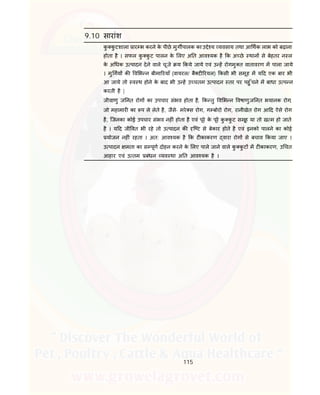 115
9.10 सारांश
कु कु टशाला ार भ करने के पीछे मुग पालक का उ े य यवसाय तथा आ थक लाभ को बढ़ाना
होता है । सफल कु कु ट पालन के लए अ त आव यक है क अ छे थान से बेहतर न ल
के अ धक उ पादन देने वाले चूजे य कये जाये एवं उ ह रोगमु त वातावरण म पाला जाये
। मु गय क व भ न बीमा रयाँ (वायरल/ बै ट रयल) कसी भी समूह म य द एक बार भी
आ जाये तो व थ होने के बाद भी उ ह उ चतम उ पादन तर पर पहु ँचने म बाधा उ प न
करती है |
जीवाणु ज नत रोग का उपचार संभव होता है, क तु व भ न वषाणुज नत भयानक रोग,
जो महामार का प ले लेते है, जैसे- मरे स रोग, ग बोरो रोग, रानीखेत रोग आ द ऐसे रोग
है, िजनका कोई उपचार संभव नह ं होता है एवं पूरे के पूरे कु कु ट समूह या तो ख म हो जाते
है । य द जी वत भी रहे तो उ पादन क ि ट से बेकार होते है एवं इनको पालने का कोई
योजन नह ं रहता । अत: आव यक है क ट काकरण वारा रोग से बचाव कया जाए ।
उ पादन मता का स पूण दोहन करने के लए पाले जाने वाले कु कु ट म ट काकरण, उ चत
आहार एवं उ तम बंधन यव था अ त आव यक है ।
 