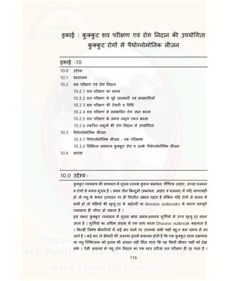 116
इकाई : कु कु ट शव पर ण एवं रोग नदान क उपयो गता
कु कु ट रोग म पैथो नोमो नक ल जन
इकाई -10
10.0 उ े य
10.1 तावना
10.2 शव पर ण एवं रोग नदान
10.2.1 शव पर ण का समय
10.2.2 शव पर ण से पूव जानकार एवं सावधा नयाँ
10.2.3 शव पर ण क तैयार व व ध
10.2.4 शव पर ण से स भा वत रोग ात करना
10.2.5 शव पर ण के समय नमूने एक करना
10.2.6 एक त नमून क रोग नदान म उपयो गता
10.3 पैथो नोमो नक ल जन
10.3.1 पैथो नोमो नक ल जन : एक प रभाषा
10.3.2 व भ न सामा य कु कु ट रोग व उनके पैथो नोमो नक ल जन
10.4 सारांश
10.0 उ े य:-
कु कु ट यवसाय क सफलता म मु य त भ कु शल ब धन, पौि टक आहार, अ छा जनन
व रोग से बचाव मु य है । थम तीन ब दुओं ( ब धन, आहार व जनन) म य द लापरवाह
हो तो पशु के के वल उ पादन पर ह वपर त भाव पड़ता है ले कन य द रोग से बचाव म
कमी हो तो प य क मृ यु दर म बढ़ोतर या disease outbreaks के कारण स पूण
यवसाय ह चौपट हो सकता है ।
इस कार कु कु ट यवसाय म मु य बाधा समय-असमय मु गय म उ च मृ यु दर माना
जाता है । मु गय का अ धक सं या म एक साथ मरना Disease outbreak कहलाता है
। क ह ं वशेष बीमा रय म कई बार फाम पर उपल ध सभी प ी बहु त कम समय म मर
जाते है । कई बार तो बीमार क अव था इतनी भयानक होती है क एक कु कु ट शाला ब धक
या पशु च क सक को इतना भी अवसर नह मल पाता क वह कसी बीमार प ी को देख
सके । ऐसी अव था म पशु रोग नदान का एक मा ज रया शव पर ण ह रह पाता है ।
 