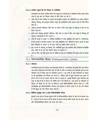 123
10.2.6 एक त नमून क रोग नदान के उपयो गता
शवपर ण के समय एक त कये गये नमून का योगशाला म व लेषण कस कार कया
जाता है इस बात का ववरण सं ेप म नीचे दया जा रहा है ।
1. सभी अंग से कांच प का पर बनाये गये इ ेशन मीयर को अ भरंिजत कर उसका पर ण
जीवाणु, वषाणु क इ लूजन बॉडीज फफूं द क उपि थ त आ द इ नत करने के लये कया
जाता है ।
2. जीवाणु ांसपोट मी डयम, पै लेट या फोहे म लए गये नमूने से जीवाणु के बारे म पता
कया जाता है।
3. इसी कार वषाणु ांसपोट मी डयम, पै लेट या फोहे से लए गये नमूने से वषाणु क
पहचान योगशाला म क जाती है ।
4. अंग के ऊतक के नमूने 10 तशत फामल न म लेकर सुर त रखे जाते है । योगशाला
म इन ऊतक से से शन बनाकर और उ ह अ भरंिजत कर, बीमार के कारण ऊतक म आने
वाले प रवतन के आधार पर भी कु छ रोग का नदान कया जाता है ।
5. इन उ तक म जीवाणु या वषाणु क उपि थ त कु छ नई तकनीक जैसे लोरेसे स ए ट बॉडी
जांच आ द से भी कर रोग नदान कया जा सकता है ।
6. आंत से लए गये फोहे अथवा बींट से व भ न कार के परजी वय क पहचान क जा सकती
है ।
10.3 पैथो नोमो नक ल जन (Pathognomonic Lesion)
10.3.1 प रभाषा
शवपर ण वारा रोग नदान एक मह वपूण तर का है । शवपर क को इसके लए यह पया त
ान होना आव यक है क कस रोग म प ी के शर र का कौनसा अंग भा वत होता है तथा
भा वत अंग म कस तरह का प रवतन आता है । इन अंग म आये प रवतन के आधार
पर ह शवपर क रोग नदान कर पाता है । ले कन अंग म कु छ प रवतन इस कार के
होते है क वे एक से यादा रोग म पाये जा सकते है । इसके वपर त कु छ प रवतन इस
तरह के होते है क ये के वल एक वशेष रोग म ह मलते है । इस कार के प रवतन या
ल जन जो कसी एक ह रोग म मलते है उ हे पैथो नोमो नक ल जन कहते है । य द
शवपर क इन पैथो नोमो नक ल ज स को पहचान म सफल रहता है तो वह रोग नदान
म भी बहु त हद तक सफल माना जाता है |
10.3.2 व भ न कु कु ट रोग व उनम पैथो नोमो नक ल जन
ईकाई के इस भाग म के वल मु य रोग के पैथो नोमो नक ल जन के बारे म ह बताया गया
है । साथ ह रोग के कारण को भी सं ेप म बताया गया है ता क पाठक रोग का नाम, कारण
और पैथो नोमो नक ल जन एक साथ जान सके ।
 