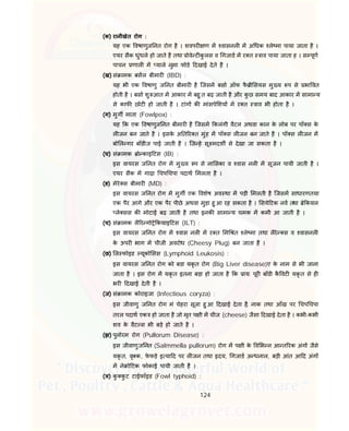 124
(क) रानीखेत रोग :
यह एक वषाणुज नत रोग है । शवपर ण म वासनल म अ धक ले मा पाया जाता है ।
एयर सैक धुंधले हो जाते है तथा ोवे ट कु लस व गजाड म र त ाव पाया जाता ह । स पूण
पाचन णाल म याले नुमा फोडे दखाई देते है ।
(ख) सं ामक बसल बीमार (IBD) :
यह भी एक वषाणु ज नत बीमार है िजसम बसा ऑफ फै ी सयस मु य प से भा वत
होती है । बसा शु आत म आकार म बहु त बढ़ जाती है और कु छ समय बाद आकार म सामा य
से काफ छोट हो जाती है । टांग क मांसपे शय म र त ाव भी होता है ।
(ग) मुग माता (Fowlpox) :
यह क एक वषाणुज नत बीमार है िजसम कलंगी वैटल अथवा कान के लोब पर पॉ स के
ल जन बन जाते है । इसके अ त र त मुंह म पॉ स ल जन बन जाते है । पॉ स ल जन म
बो ल गर बॉडीज पाई जाती है । िज हे सू मदश से देखा जा सकता है ।
(घ) सं ामक ो काइ टस (IB) :
इस वायरस ज नत रोग म मु य प से ना सका व वास नल म सूजन पायी जाती है ।
एयर सैक म गाढ़ा चप चपा पदाथ मलता है ।
(ङ) मेरे स बीमार (MD) :
इस वायरस ज नत रोग म मुग एक वशेष अव था म पड़ी मलती है िजसम साधारणतया
एक पैर आगे और एक पैर पीछे अथवा मुड़ा हु आ रह सकता है । सये टक नव तथा े कयल
ले सस क मोटाई बढ़ जाती है तथा इनक सामा य चमक म कमी आ जाती है ।
(च) सं ामक लै र गो े कयाइ टस (ILT) :
इस वायरस ज नत रोग म वास नल म र त म त ले मा तथा लैरे स व वासनल
के ऊपर भाग म चीजी अवरोध (Cheesy Plug) बन जाता है ।
(छ) ल फोइड यूको सस (Lymphoid Leukosis) :
इस वायरस ज नत रोग को बडा यकृ त रोग (Big Liver disease)ए के नाम से भी जाना
जाता है । इस रोग म यकृ त इतना बड़ा हो जाता है क ाय: पूर बॉडी कै वट यकृ त से ह
भर दखाई देती है ।
(ज) सं ामक कोराइजा (Infectious coryza) :
इस जीवाणु ज नत रोग मं चेहरा सूजा हु आ दखाई देता है, नाक तथा आँख पर चप चपा
तरल पदाथ एक हो जाता है जो मृत प ी म चीज (cheese) जैसा दखाई देता है । कभी-कभी
शव के वैट स भी बड़े हो जाते है ।
(झ) पुलोरम रोग (Pullorum Disease) :
इस जीवाणुज नत (Salmmella pullorum) रोग म प ी के व भ न आ त रक अंग जैसे
यकृ त, वृ क, फे फड़े इ या द पर ल जन तथा दय, गजाड अ धनाल, बड़ी आंत आ द अंग
म ने ो टक फोकाई पायी जाती है ।
(ञ) कु कु ट टाईफॉइड (Fowl typhoid) :
 