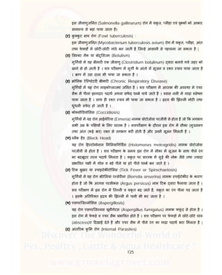 125
इस जीवाणुज नत (Salmonella gallinarum) रोग म यकृ त, ल हा एवं वृ क को आकार
सामा य से बड़ा पाया जाता है।
(ट) कु कु ट य रोग (Fowl tuberculosis) :
इस जीवाणुज नत (Mycobacterium tuberculosis avium) रोग म यकृ त, ल हा, आंत
तथा फे फड़ म छोट -छोट गांठे बन जाती है िज हे आसानी से पहचाना जा सकता है |
(ठ) ल बर नैक या बोटू ल म (Botulism)
मु गय म यह बीमार एक जीवाणु (Clostridium botulinum) वारा बनाये गये जहर को
खाने से हो जाती है । शव पर ण म मुग के आंतो म सूजन व र त ाव पाया जाता है
। ाप म उड़ा दाना भी पाया जा सकता है ।
(ड) ो नक रेि परेटर बीमार (Chronic Respiratory Disease)
मु गय म यह रोग माइको ला मा ज नत है । शव पर ण म आर भ क अव था मे एयर
सैक म पीला झागदार पदाथ अथवा सफे द ध बे पाये जाते है । वास नल म गाढ़ा ले मा
पाया जाता है । साथ ह र त ाव भी पाया जा सकता है । दय क झ ल मोट तथा
धुंधल सफे द हो जाती है ।
(ढ) को सी डयो सस (Coccidiosis)
मु गय म यह रोग आईमे रया (Eimeria) नामक ोटोजोवा परजीवी से होता है जो क लगभग
सभी उ के प य के लए घातक है । शवपर ण के दौरान इस रोग म सीका (मु य प
तथा आंत (कई बार) र त से लगभग भर होती है और उनम सूजन मलती है ।
(ण) लैक हैड (Black Head)
यह रोग ह टोमोनास म लया ग डस (Histomonas meleagridis) नामक ोटोजोवा
परजीवी से होता है । शव पर ण के समय इस रोग म सीका म सूजन के साथ पीले रंग
का बदबूदार तरल पदाथ मलता है । यकृ त पर ार भ म सुई क नोक जैसे तथा यादा
भा वत प ी म गोल व बड़े पीले या हरे पीले ध बे बन जाते हे ।
(त) टक बुखार या पाइरोक टो सस (Tick Fever or Spirochaetosis)
मु गय म यह रोग बोरे लया ए सेर ना (Borrelia anserina) नामक पाईरोक ट के कारण
होता है जो क अरगस परसीकस (Argus persicus) नाम टक वारा फै लाया जाता है ।
शव पर ण म इस रोग म त ल व यकृ त बढ़ जाते है, यकृ त का रंग पीला पड़ जाता है
। इसके अ त र त दय क झ ल म पानी भी भर जाता है ।
(थ) एसपरिज लो सस (Aspergillosis)
यह रोग एसपरिज लस यूमीगेटस (Aspergillus fumigatus) नामक फफूं द से होता है ।
इस रोग म फे फड़े व एयर सैक भा वत होते है । शव पर ण पर फे फड़ म छोटे-छोटे घाव
(abscess)ए दखाई देते है और एयर सैक म पीले रंग का गाढ़ा पदाथ भरा मलता है |
(द) आंत रक कृ म रोग (Internal Parasites)
 