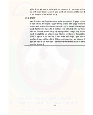 126
मु गय म ाय: कई कार के आंत रक कृ म रोग उ प न करते है । शव पर ण के दौरान
शव काफ कमजोर मलता है । आंतो म सूजन व कभी-कभी र त ाव भी मल सकता है
। आंत खोलने पर परजीवी भी मल जाते है ।
10.4 सारांश
इकाई म बताये गये सभी ब दुओं का अ ययन करने से यह ात होता है क कु कु ट यवसाय
म सबसे बड़ी बाधा रोग का होना है । इसके लए यह आव यक है क कु कु ट यवसाय को
लाभकार बनाने के लए रोग पर नय ण आव यक है । रोग पर नय ण के लए मह वपूण
होता है शी ा तशी रोग नदान । वैसे तो रोग नदान के कई तर के होत है ले कन शव पर ण
वारा रोग नदान एक आव यक एवं बहु त ह मह वपूण तर का है । तुत ईकाई म बताया
गया है क शी ा तशी और अ धकतम संभव प य का शव पर ण कर पैथो नोमो नक
ल जन क सहायता से रोग नदान क हर संभव को शश करनी चा हए । इसके साथ ह
शवपर ण के समय एसेि टक तर के से व भ न कार के नमूने एक कर योगशाला म
पु ता रोग नदान के लए भेजने चा हए । शव पर क को पैथो नोमो नक ल ज स का पया त
ान होना आव यक है ।
 