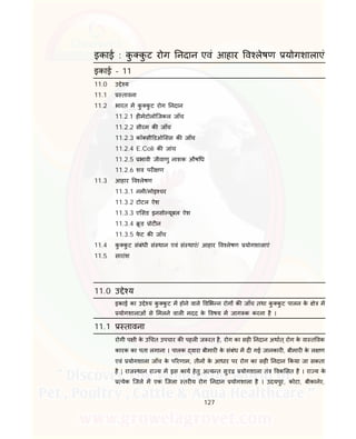 127
इकाई : कु कु ट रोग नदान एवं आहार व लेषण योगशालाएं
इकाई – 11
11.0 उ े य
11.1 तावना
11.2 भारत म कु कु ट रोग नदान
11.2.1 ह मेटोलोिजकल जाँच
11.2.2 सीरम क जाँच
11.2.3 कॉ सी डओ सस क जाँच
11.2.4 E.Coli क जांच
11.2.5 भावी जीवाणु नाशक औष ध
11.2.6 शव पर ण
11.3 आहार व लेषण
11.3.1 नमी/मोइ चर
11.3.2 टोटल ऐश
11.3.3 ए सड इनसो यूबल ऐश
11.3.4 ू ड ोट न
11.3.5 फे ट क जाँच
11.4 कु कु ट संबंधी सं थान एवं सं थाएं/ आहार व लेषण योगशालाएं
11.5 सारांश
11.0 उ े य
इकाई का उ े य कु कु ट म होने वाले व भ न रोग क जाँच तथा कु कु ट पालन के े म
योगशालाओं से मलने वाल मदद के वषय म जाग क करना है ।
11.1 तावना
रोगी प ी के उ चत उपचार क पहल ज रत है, रोग का सह नदान अथात् रोग के वा त वक
कारक का पता लगाना । पालक वारा बीमार के संबंध म द गई जानकार , बीमार के ल ण
एवं योगशाला जाँच के प रणाम, तीन के आधार पर रोग का सह नदान कया जा सकता
है | राज थान रा य म इस काय हेतु अ य त सु ढ़ योगशाला तं वक सत है । रा य के
येक िजले म एक िजला तर य रोग नदान योगशाला है । उदयपुर, कोटा, बीकानेर,
 