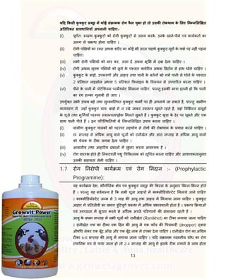 13
य द कसी कु कु ट समूह म कोई सं ामक रोग फै ल चुका हो तो उसक रोकथाम के लए न न ल खत
अ त र त सावधा नयाँ अपनानी चा हए:-
(i) पूणत: व थ कु कु ट को रोगी कु कु ट से अलग करके, उनके खाने-पीने एवं कायकता का
अलग से ब ध होना चा हए ।
(ii) रोगी प य का र त अथवा शर र का कोई भी तरल पदाथ कु कु ट-गृह के फश पर नह ं पड़ना
चा हए।
(iii) सभी रोगी प य को मार कर, जला द अथवा भू म म दबा देना चा हए ।
(iv) रोगी अथवा मृतक प य को छू ने के प चात लोर न अथवा डटॉल से हाथ धोने चा हए ।
(v) कु कु ट के बाड़ , उपकरण और आहार तथा पानी के बतन को गम पानी से धोने के प चात
2 तशत लाइसोल अथवा 5 तशत फनाइल के वलयन से उपचा रत करना चा हए ।
(vi) पीने के पानी म पोटे शयम परमगनेट मलाना चा हए, पर तु इसक मा ा इतनी हो क पानी
का रंग ह का गुलाबी हो जाए ।
उपयु त सभी उपाय बड़े तथा सु यवि थत कु कु ट फाम पर ह अपनाये जा सकते है, पर तु ामीण
वातावरण म, जहाँ कु कु ट ाय: बाड़ म न रखे जाकर वत घूमते रहते है, वहां व भ न समूह
के चूजे तथा मु गयाँ पर पर वत तापूवक मलते जुलते ह । कु कु ट कू ड़ा के ढेर पर घूमते और एक
साथ पानी पीते ह । इन प रि थ तय म न न ल खत उपाय करना चा हए ।
(i) ामीण कु कु ट पालक को पर पर सहयोग से रोग क रोकथाम के यास करने चा हए ।
(ii) छ: स ताह से अ धक आयु वाले चूज को रानीखेत और आठ स ताह से अ धक आयु वाल
को चेचक के ट क लगवा देना चा हए ।
(iii) आवासीय तथा आहार य दशाओं म सुधार करना आव यक है ।
(iv) रोग ार भ होते ह नकटवत पशु च क सक को सू चत करना चा हए और आव यकतानुसार
उसक सहायता लेनी चा हए ।
1.7 रोग नरोधी काय म एवं रोग नदान :- (Prophylactic
Programme):
यह काय म देश, भौगो लक े एवं कु कु ट समूह क क म के अनुसार भ न- भ न होते
ह । पर तु यह सवमा य है क सभी चूजा आहार म का सी डयो टेट मलाये जाने चा हए
। का सी डयो टेट ज म से 3 माह क आयु तक आहार म मलाया जाना चा हए । कु कु ट
आहार म तजीवी का भाव ु टपूण ब ध म अ धक भावशाल होता है । ब ध याओं
एवं व छता म सुधार करने से अ धक अ छे प रणाम क संभावना रहती है ।
आयु के थम स ताह म सभी चूज को रानीखेत (Ranikhet) का ट का लगाया जाना चा हए
। रानीखेत एफ का ट का एक दन क आयु म एक काँच क पचकार (dropper) वारा
औष ध लेकर एक बूँद आँख और एक बूँद नाक म टपका देना चा हए । रानीखेत रोग का अ म
ट का 6-8 स ताह क आयु म लगाया जाना चा हए । य द सं ामक वसनीय शोध का रोग
था नक प से पाया जाता हो तो 2-4 स ताह क आयु म इसके ट क लगाने से लाभ होता
 