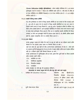 131
Citrate Utilization (साई ेट यू टलाईजेशन) : कोचर साई ेट मी डयम म E.coli क वर
इनो यूलेट करने के प चात 7 दवस तक ट ब ड ट देखी जाती है । य द घोल म ट बट हो
तो टे ट पॉिज टव एवं ट ब ड ट दखलाई न दे तो टे ट नेगे टव होता है । E.coli साई ेट
नेगे टव दशाते है ।
11.2.5 भावी जीवाणु नाशक औष ध
यह जाँच इ फै शन या रोग के व भावी औष ध का पता लगाने के लए करवाई जाती
है । इस जाँच के वारा रोग के कारक के व भावी औष धय का पता लग जाता है,
िजससे उनके उपचार म मदद मलती है । इस हेतु पूणत: लाई ड तर क से मी डया ( यू
ऐंट अगार) बनाया जाता है । इसे लाई ड पे डशस म डालकर ठ डा करने उपरा त नमूने
से वाब लेकर इनो यूलेट कया जाता है, फर उस पर संभा वत भावी औष धय क ड क
लगाकर 48 घ टे तक इन यूबेट करने के उपरा त देखा जाता है, जो औष ध अ धक भावी
होती है, उसका यवहा रक तौर पर उपयोग कया जाता है ।
11.2.6 शव पर ण
येक कु कु ट पालक को चा हए क फाम पर मृत हरे प ी का शव पर ण कराये ता क
बीमार का पता लगाया जाकर सार पर नयं ण कया जा सके ।
जहाँ तक संभव हो, मृत प ी को शी अ वेशणालय ( योगशाला) म भेज द । य द फाम
पर असमय मुग क मृ यु हु ई हो तो शव को बफ म रखना चा हए ता क शव म राईगर मौ टस
नह ं हो व पर ण वारा सह न कष नकाला जा सक ।
पो अ वेशणालय म सु वधापूवक जाँच हो सके , इसके लए मुग फाम पर न न साम ी
सदैव उपल ध रहनी चा हए ।
10% फामल न का घोल
2% पोटे शयम डाइ ोमेट
50% ि लसर न सेलाईन
70% ए कोहॉल
नामल सेलाईन एवं चौड़े मुँह क लाई ड शी शयाँ ।
पो टमाटम के प चात मुख रोग क जाँच हेतु भेजे जाने वाले नमूने:-
1. रानीखेत रोग (Ranikhet Disease) मि त क तथा झ ल -50%
ि लसर न सेलाइन (Glycerine
Saline) म े कया ( वास नल ),
लैरे स फे फड़े (Lungs) व
ोव यूलस को 10% फारमेल न
घोल म |
2. मुग चेचक-फाउल पॉ स छोटे-छोटे दान के खुरड (Scab) को
 