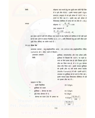 133
व ध - मोइ चर ात करने हेतु एक सुखी साफ छोट पै डश
ल व इसे तौल ल(W) । इसके प चात इसम 10gm
दाना(M) (नमूना) ले एवं इसे ओवन म 100०
C पर 6
घ ट के लए रख द । इसके बाद इसे ओवन से
नकालकर डेसीके टर म ठ डा कर एवं तौल ल । (W2)
गणना -
मोइ चर % 1 2
100
W W
M

 
उ त उदाहरण म
1 2
1 2
100
10
10
W W
W W
 
  
इस कार दाने म नमी क तशत ात करने के बाद पे डश को डेसीके टर म ह रखी रहने
देते ह तथा आगे के सम त पैरामीटर (E.E.,CF,) आ द नकालने हेतु इस नमी र हत दाने
( ाई मेटर बे सस) का योग करते है ।
11.3.2 टोटल ऐश
आव यक रसायन - तनु हाइ ो लो रक अ ल – 5N (445ml सां हाइ ो लो रक ए सड)
(36%HCl) को 1 ल टर पानी म मलाये ।
आव यक उपकरण - ु सबल, मफलफरनस, हॉट एयर ओवन आ द
व ध - ु सबल म िजसको क 100o
C पर पहले छ:
घ टे के लये खाया गया हो और िजसका पूव म
तौल कर लया गया हो, म 5-10 gm से पल
लेकर तौल लया जाए । इसके प चात ु सबल
को ह क आँच पर गम करके मफल फरनस
(Muffle Furnance) म रख । इसम 600o
C
तापमान पर ु सबल को दो घ टे के लए रखे ।
इसके प चात बाहर नकालकर डे सके टर म रख
एवं इसका तौल कर ल ।
उदाहरण के लए -
* खाल व ो सल 39.120gm.
* ु सबल का वजन
* ु सबल + से पल का भार 44.120gm
* ाई मेटर से पल म % 92.38gm
* से पल का वजन DM के आधार पर
4.62gm
92.38 5
100
 
 
 
92.38 5
100
 
 
 
 