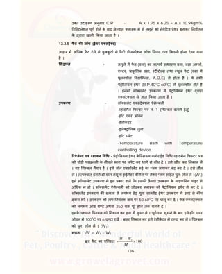 136
उ त उदाहरण अनुसार C.P - A x 1.75 x 6.25 = A x 10.94gm%
डि टलेशन पूण होने के बाद जे डाल ला क म से नमूने को नेगे टव ेशर बनाकर नवातन
के वारा खाल कया जाता है ।
13.3.5 फै ट क जाँच (ईथर-ए स े ट)
आहार म अ धक फै ट देने से कु कु ट म फै ट डीजनरेशन ऑफ लवर ए ड कडनी होना देखा गया
है ।
स ा त - नमूने म फै ट (वसा) का ता पय साधारण वसा, वसा अ ल ,
ए टर, ाकृ तक वसा, ट रो स तथा थूल फै ट (वसा म
घुलनशील वटा म स, A,O,E) से होता है । ये सभी
पे ो लयम ईथर (B.P.400
C-600
C) म घुलनशील होते है
। इनको सॉ सलेट उपकरण म पे ो लयम ईथर वारा
ए स े शन से ात कया जाता है ।
उपकरण - सॉ सलेट ए स े शन ऐसे बल
- हॉटमैन फ टर प नं. 1 ( थ बल बनाने हेतु)
-हॉट एयर ओवन
-डेसीके टर
-इले ॉ नक तुला
-हॉट लेट
-Temperature Bath with Temperature
controlling device.
रऐजे ट एवं रसायन व ध - पे ो लयम ईथर कै ि सयम लोराईड व ध हाटमैन फ टर प
को चौड़ी परखनल के नीचले भाग पर लपेट कर धागे से बाँध द । इसे खींच कर नकाल ल
। यह थ बल तैयार है । इसे नॉन एबसॉरबट ई का लग लगाकर बंद कर द । इसे तौल
ल । त प चात्इसम दो ाम नमूना ाईमेटर बे सस पर लेकर लग स हत पुन: तोल ल ।(W1)
इसे सॉ सलेट उपकरण म इस कार डाल क इसक ऊँ चाई उपकरण के साइफ नंग पांइट से
अ धक न हो । सॉ सलेट ऐसे बल को जोड़कर ला क को पे ो लयम इथर से भर द ।
सॉ सलेट उपकरण क मता से लगभग डेढ़ गुना सालवट ईथर उपकरण म उपर से क प
वारा भर । उपकरण को ताप नयं क बाय पर 50-600
C पर चालू कर द । फे ट ए स े शन
को लगभग आठ घ टे अथवा 250 च पूरे होने तक चलने द ।
इसके प चात थ बल को नकाल कर हवा म सुखा ले । पूणतया सूखने के बाद इसे हॉट एयर
ओवन म 1000
C पर 6 घ टा रख । बाहर नकाल कर इसे डेसीके टर म ठ डा कर ल । थ बल
को पुन: तौल ल । (W2)
गणना –W = W1 – W2
ू ड फै ट का तशत = 1 2
100
W W
M


 