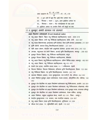 137
उ त उदाहरण म= 1 2
1 2
100
50
W W
W W
M
 
  
W - 2 gm दाने म ू ड फै ट ( ाई मेटर आधार पर)
W1 - थ बल + लग + 2gm, दाना ाईमेटर आधार पर
W2 - थ बल + लग + फे ट ए स े शन के बाद दाना
M - ाईमेटर आधार पर उपयोग कये गये नमूने का भार
11.4 कु कु ट संबंधी सं थान एवं सं थाएं
आहार व लेषण योगशालाऐ (Feed Anatical Labs)
 पशु आहार वभाग, बहार पशु च क सा महा व यालय, पटना – 800 014
 पशु आहार वभाग, रांची पशु च क सा महा व यालय, कांके , रांची - 834 007
 पशु पालन वभागा य , इलाहाबाद कृ ष सं थान, पो ट कृ ष सं थान, इलाहाबाद- 211 007
 कृ ष संकाय, बनारस ह दु व व व यालय बनारस – 221 001
 प ी आहार संभाग, के य प ी अनुसंधान सं थान, इ जत नगर (उ. .) 243 122
 अ य , पशुपालन एवं डेयर वभाग, आजाद कृ ष व व व यालय, कानपुर – 208 002
 कु कु ट व ान वभाग, पशु च क सा महा व यालय, मथुरा
 कु कु ट व ान वभाग, पशु च क सा महा व यालय, बीकानेर
 पशु आहार वभाग, पशु च क सा महा व यालय, द ण स वल लाइव, जबलपुर - 482 001
 पशु आहार वभाग, पशु च क सा महा व यालय, महु 453 441
 देवल टे ट हाउस, राश नंग द तर भवन, 9 / 7 शि तनगर, देहल
 व तार वशेष , व तार नदेशालय, ह रयाणा कृ ष व व व यालय, हसार- 123 004
 पशु च क सा वभाग, पंत कृ ष व व व यालय, पंतनगर- 263 145
 सहायक नदेशक (आहार), राज0 कु कु टशला, एम.ए.सी.ट . रोड, भोपाल- 462 003
 आहार वशेष कु कु ट आहार योगशाला, पंजाब सरकार, औ यो गक े , चंडीगढ़- 160
002
 कु कु ट रोग नैदा नक एवं आहार व लेषण योगशाला पशु च क सालय, अजमेर- 305 001
 कु कु ट रोग नैदा नक एवं आहार व लेषण योगशाला, पशु च क सालय, मोखापाड़ा, कोटा
 कु कु ट रोग नैदा नक एवं आहार व लेषण योगशाला, राज0 कु कु ट शाला, रातानाडा जोधपुर
 कु कु ट रोग नैदा नक एवं आहार व लेषण योगशाला, चेतक स कल, उदयपुर
 आहार वशेष , पशुधन अनुसंधान के , ब सी 303 301, िजला - जयपुर ।
 के य कु कु टशाला, उ. . सरकार, चक गंजा रया लखनऊ, 226 007
 पशु आहार वभाग पंजाब कृ ष व व व यालय, लु धयाना 141 004
 ीराम टे ट हाउस, 19, यू नव सट माग, देहल - 110 007
 