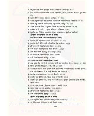 139
 पशु च क सा जै वक उ पादन सं थान, गणेश खंड औ ध पुणे- 41107
 ीनी जै वक योगशाला ा. ल. 13 / 6 माइल टोन, पा शेटरोड ो.आ. ग रनगर पुणे- 411
025
 उड़ीसा जै वक उ पादन सं थान, भुवने वर- 751 003
 पंजाब पशु च क सा ट का सं थान, पंजाब कृ ष व व व यालय, लु धयाना 141 004
 े ीय पशु च क सा जै वक इकाई, यू कॉलोनी, जयपुर- 302 001
 जै वक उ पादन संभाग, पशुपालन वभाग, बादशाह बाग, लखनऊ-226 007
 बायोमैड ा. ल. के वी-27, पुराना क वनगर, गािजयाबाद-21002
 भारतीय पशु च क सा अनुसंधान प रषद, इ जतनगर / मु ते वर (नैनीताल)
(इि डयन पोनी इ ड इयर बुक से साभार)
वेल जनन फाम (Quail Breeding Farms)
 के य प ी अनुसंधान सं थान, इ जतनगर- 243 122
 के य पो ी डंग फाम, औ यो गक े , च डीगढ़- 16002
 ह रयाणा कृ ष व व व यालय, हसार- 125 004
 कृ ष व ान व व व यालय, हैबल, बगलोर- 560024
 टक ी डंग फाम (turkey Breeding Farms)
 ह रयाणा कृ ष व व व यालय, हसार- 125004
 कृ ष व व व यालय, उदयपुर- 313001
डक जनन शाला (duck Breeding Farms)
 आं देश मीट एवं पो डेवलेपमे ट काप . डक ए सटशन से टर, कै कालुर- 521 333
 बरसा कृ ष व व व यालय, कांके , रांची- 834007
 के य डक जनन फाम- आसाम रा य, का लयाबोर, नोवगांग िजला । सलकोर सलचर,
हाजो तथा सबसागर म भी खाक कै पबेल डक उपल ध है ।
 के य डक जनन शाला, हैसरघ ा, बगलौर- 560088
 राजक य डक ी डंग फाम, बहार रा य, सुपोल िज0 सहरसा
 राजक य डक ी डंग फाम, ज मू एवं क मीर रा य, सु बल, सोनावाडी खाक , कै पुबैल,
हाइट पे कन
 के रला रा य डकफाम, नरानाम- 689621, अ लेपी, के रला
 उड़ीसा रा य डक फाम खापु रया, कटक- 753010
 ह रयाणा कृ ष व व व यालय, हसार- 125004
 कृ ष व व व यालय, उदयपुर - 313001
(इं डयन पो इंड इयर बुक से साभार)
 रोग अनुसंधान के (Disease Diagnostic Centres)
 पशु च क सालय, मोतीबाग- 1, नई द ल - 110021
 