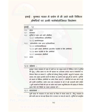 142
इकाई : कु कट पालन म योग म ल जाने वाल व भ न
औष धयाँ एवं उनक फामकोलोिजकल व लेषण
इकाई – 12
12.0 उ े य
12.1 तावना
12.2 मु गय म काम आने वाल औष धयां
12.2.1 ए ट बायो ट स ( तजै वक)
12.2.2 स फोनेमाइ स
12.2. लोरो योनोल एवंम अ य ए ट बायो ट स
12.2.4 ए ट को सी डयलस
12.2.5 कृ मी नाशक औष धयाँ (आ तर क परजीवी के लये औष धयाँ)
12.2.6 बा य परजीवी के लए औष धयाँ
12.2.7 तनावनाशक औष धयाँ
12.3 सारांश
12.0 उ ेशय :-
कु कु ट पालन यवसाय म लाभ म कमी का एक मुख कारण है व भ न रोगो से मु गय
क मृ यु । उ चत समय पर रोग क पहचान कर आव यक उपचार करने से बीमा रय पर
नयं ण कया जा सकता है । मु गयां भी जीवाणु वषाणु परजीवी, ऋतुओं म बदलाव, ेस
तनाव) तथा आहार इ या द कारण से बीमार पड़ जाती है तथा मृ यु भी हो जाती है । मु गय
को बचाने के व भ न औष धय का योग कया जाता है । औष धय को काम लेने से पूव
हम उनक उपयो गता, योग मा ा तथा उपल धता के बारे म पूर जानकार होनी चा हये
। मुग पालक को कसी भी दवा का योग करते समय पशु च क सक क देखरेख म नमाता
वारा दये गये नदश का पालन अव यक कर ।
12.1 तावना :-
मुग पालन के यवसाय म आज भारत का व व म पांचवा थान है । कं तु यवसाय से
होने वाल आय का एक बड़ा ह सा रोग व उपचार पर यय हो जाता है । मु गय को सामू हक
 