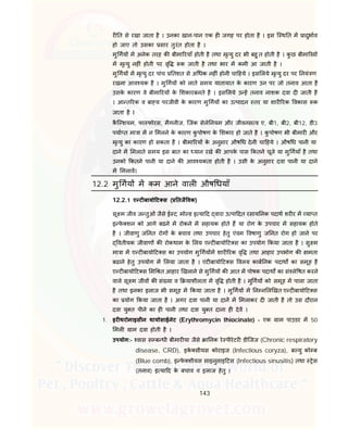 143
र त से रखा जाता है । उनका खान-पान एक ह जगह पर होता है । इस ि थ त म ादुभाव
हो जाए तो उसका सार तुरंत होता है ।
मु गय म अनेक तरह क बीमा रयाँ होती है तथा मृ यु दर भी बहु त होती है । कु छ बीमा रय
म मृ यु नह ं होती पर वृ क जाती है तथा भार म कमी आ जाती है ।
मु गय म मृ यु दर पांच तशत से अ धक नह ं होनी चा हये । इस लये मृ यु दर पर नयं ण
रखना आव यक है । मु गय को लाते समय यातायात के कारण उन पर जो तनाव आता है
उसके कारण वे बीमा रय के शकारबनते है । इस लये उ ह तनाव नाशक दवा द जाती है
। आ त रक व बा य परजीवी के कारण मु गय का उ पादन तर या शार रक वकास क
जाता है I
कै ि शयम, फा फोरस, मैगनीज, िजंक सेले नयम और जीवनस व ए, बी1, बी2, बी12, डी3
पया त मा ा म न मलने के कारण कु पोषण के शकार हो जाते है । कु पोषण भी बीमार और
मृ यु का कारण हो सकता है । बीमा रय के अनुसार औष ध देनी चा हये । औष ध पानी या
दाने म मलाते समय इस बात का यान रखे क आपके पास कतने चूजे या मु गयाँ है तथा
उनको कतने पानी या दाने क आव यकता होती है । उसी के अनुसार दवा पानी या दाने
म मलाव।
12.2 मु गय म कम आने वाल औष धयाँ
12.2.1 ए ट बायो ट स ( तजै वक)
सू म जीव ज तुओं जैसे ई ट, मो ड इ या द वारा उ पा दत रसाय नक पदाथ शर र म या त
इ फे शन को आगे बढने म रोकने म सहायक होते ह या रोग के उपचार म सहायक होते
है । जीवाणु ज नत रोग के बचाव तथा उपचार हेतु एंवम वषाणु ज नत रोग हो जाने पर
वतीयक जीवाण क रोकथाम के लय ए ट बायो ट स का उपयोग कया जाता है । सु म
मा ा म ए ट बायो ट स का उपयोग मु गय म शार रक वृ तथा आहार उपभोग क मता
बढाने हेतु उपयोग म लया जाता है । एंट बायो ट स वलय काब नक पदाथ का समूह है
ए ट बायो ट स म त आहार खलाने से मु गय क आत म पोषक पदाथ का सं ले षत करने
वाले सू म जीव क सं या व याशीलता म वृ होती है । मु गय को समूह म पाला जाता
है तथा इनका इलाज भी समूह म कया जाता है । मु गय म न न ल खत ए ट बायो ट स
का योग कया जाता है । अगर दवा पानी या दान म मलाकर द जाती है तो उस दौरान
दवा यु त पीने का ह पानी तथा दवा यु त दाना ह देव ।
1. इर थरोमाइसीन थायोसाईनेट (Erythromycin thiocinate) - एक ाम पाउडर म 50
मल ाम दवा होती है ।
उपयोग:- वास स ब धी बीमार या जैसे ा नक रे पीरेटर डीिजज (Chronic respiratory
disease, CRD), इके सीयस कोराइज (Infectious coryza), ब यु को ब
(Blue comb), इ फे शीयस साइनुसाइ टस (Infectious sinusitis) तथा ेस
(तनाव) इ या द के बचाव व इलाज हेतु ।
 