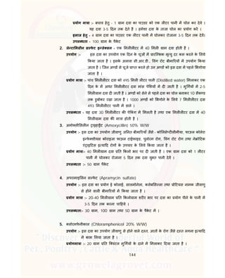 144
योग मा ा :- बचाव हेतु - 1 ाम दवा का पाउडर को एक ल टर पानी म घोल कर देवे ।
यह दवा 3-5 दन तक देते है । हमेशा दवा के ताजा घोल का योग कर ।
इलाज हेतु - 4 ाम दवा का पाउडर एक ल टर पानी म घोलकर रोजाना 3-5 दन तक देव।
उपल धता - 100 ाम के पैके ट
2. जे टा मसीन स फे ट इ जे सन - एक मल ल टर म 40 मल ाम दवा होती है ।
उपयोग :- इस दवा का उपयोग एक दन के चूज म ारि भक मृ यु दर कम करने के लये
कया जाता है । इसके अलावा सी.आर.डी., वंग रोट बीमा रय म उपयोग कया
जाता है । िजन अ ड से चूजे ा त करने हो उन अ ड को इस दवा म पहले भगोया
जाता है ।
योग मा ा :- पांच मल ल टर दवा को 495 मल ल टर पानी (Distilled water) मलाकर एक
दन के म आधा मल ल टर दवा मांस पे शय म द जाती है । मु गय म 2-5
मल ाम दवा द जाती है । अ ड को सेने से पहले दवा का घोल बनाकर 10 सैक ड
तक डुबोकर रखा जाता है । 1000 अ ड को भगोने के लये 7 मल ल टर दवा
493 मल ल टर पानी म डाले ।
उपल धता - यह दवा 30 मल ल टर क पे कं ग म मलती है तथा एक मल ल टर दवा म 40
मल ाम दवा क मा ा होती है ।
3. अमो सी सल न ाइहा ैट (Amoxycillin) 50% W/W
उपयोग :- इस दवा का उपयोग जीवाणु ज नत बीमा रयाँ जैसे – को लसे ट सीमीया, फाऊल कोलेरा
इ फे शीयस कोराइजा फाऊल टाईफाइड, पुलोरम रोग, वंग रोट रोग तथा ने ो टक
एं ाइ टस इ या द रोग के उपचार के लये कया जाता है ।
योग मा ा:- 40 मल ाम दवा त कलो भार पर द जाती है । एक ाम दवा को 1 ल टर
पानी म घोलकर रोजाना 5 दन तक दवा यु त पानी देव ।
उपल धता :- 50 ाम पैके ट
4. अपरामाइ सन स फे ट (Apramycin sulfate)
उपयोग :- इस दवा का योग ई कोलाई, सालमोनेला, कलेब स ला तथा ो टयस नामक जीवाणु
से ह ने वाल बीमा रय म कया जाता है ।
योग मा ा :- 20-40 मल ाम त कलो ाम शर र भार पर दवा का योग पीने के पानी म
3-5 दन तक करना चा हये ।
उपल धता:- 30 ाम, 100 ाम तथा 50 ाम के पैके ट म ।
5. लोरमफे नीकाल (Chloramphenicol 20% W/W)
उपयोग :- इस दवा का उपयोग जीवाणु से होने वाले द त, आत के रोग जैसे द त लगना इ या द
म काम लया जाता है ।
योगमा ा :- 20 ाम त ि वंटल मु गय के दाने म मलाकर दया जाता है ।
 