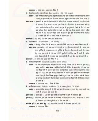145
उपल धता :- 200 ाम, 500 ाम पैके ट म
6. डो सीसाइ ल न हा ो लोराइड (Doxycycline HCL 100 mg/g)
उपयोग :- ाम नेगे टव जीवाणु तथा माइको लाजमा तथा ाम पोजी टव तथा रके ट सया नामक
जीवाणु से होने वाले रोग म बचाव व इलाज हेतु इस दवा का योग कया जाता है।
योग मा ा :- महामार के प म बीमार होने पर प हले दन 10 ाम पाउडर को 20 ल टर पानी
म घोल कर दया जाता है । तथा दूसरे दन से 5 दन तक 10 ाम पाउडर को 40
ल टर पानी म घोल कर दया जाता है । चूज म मृ यु दर को रोकने के लए 10 ाम
दवा को 80 ल टर पानी म घोल कर पहले 3-4 दन तक दया जाता है तथा 1 मह ने
क आयु म 4-6 दन तक दया जाता है ेस म इस दवा का योग कया जाता है
। 10 ाम दवा को 40 ल टर पानी म घोलकर देव ।
उपल धता :- 10 ाम, 50 ाम तथा 250 ाम पैके ट
7. सेफाले सीन - (Cephalexin 7.5% W/W)
उपयोग :- जीवाणु ज नत रोग से बचाव व इलाज के लये इस दवा का योग कया जाता है ।
योग मा ा :- बचाव हेतु - 20 ाम दवा 3000 चूज को 3-5 दन तक द जाती है । ोवर तथा
लेयर मु गय म 20 ाम दवा 250 मु गय के लये 3-5 दन तक द जाती है । इलाज
हेतु - यह दवा चूज म 20 ाम 1500 चुज म 3-5 दन तक द जाती है । ोवर
तथा लेयर मु गय म 20 ाम दवा 100 मु गय म 3-5 दन तक द जाती है ।
उपल धता - 20 ाम तथा 200 ाम पैके ट म ।
8. कलोर टासाइकल न (Chlortetracycline 5.5% W/W)
उपयोग - यह दवा साइनोसाइ टस ब यूको ब तथा जीवाणु ज नत रोग से बचाव व इलाज हेतु
काम आती है। योग मा ा - ो नक रे पीरेटर डीिजज के बचाव हेतु 30 ाम दवा
10 ल टर पानी म घोलकर दवा यु त पानी ह दया जाता है तथा रोग होने पर इलाज
हेतु 60 - 120 ाम दवा को 10 लटर पानी म घोलकर दवा यु त पानी पीने को दया
जाता है । चूज म ारि भक मृ युदर रोकने हेतु 60 ाम दवा 10 ल टर पानी म घोलकर
दो स ताह तक द जाती है तथा बाद म 30 ाम दवा 10 ल टर पानी म घोलकर लगातार
द जाती है ।
उपल धता :- 100 ाम तथा 1 कलो के पैके ट
9. कोल सट न स फे ट (Colistin sulphate) % & 100mg/g (0.1% W/W)
उपयोग :- ाम नेगे टव जीवाणुओं से होने वाले रोग के बचाव व उपचार हेतु, भार बढाने तथा
चूज म मृ यु दर कम करने हेतु ।
योग मा ा :- बचाव हेतु :- 50 ाम दवा त टन मु गय के दाने म मलाकर देव ।
इलाज हेतु :- 200 ाम दवा एक टन दाने म मलाकर 20 दन तक देव या 2 ाम दवा 15 ल टर
म मलाकर 75-100 मु गय को 5 दन तक देव ।
शार रक वृ / भार बढाने हेतु - 50 ाम त टन दान म मलाकर चूज को देव ।
उपल धता :- 200 ाम पैके ट
 