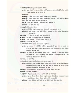 146
10. डो सीसाइ ल न (Doxycycline) 2.5% W/W :-
उपयोग :- चूज म ारि भक मृ यु रोकने हेतु, इ फे ि सयस कोरायजा, कोल से ट समीया, बेसीलर
हाइट डाय रया, सी.आर.डी रोग म
योग मा ा:-
बचाव हेतु :- 1 ाम दवा 2 ल टर पानी म घोलकर 5 दन तक देव ।
इलाज हेतु :- 2 ाम दवा 1 ल टर पानी म घोलकर पहले दन देव । अगले पांच दन व ाम
दवा व ल टर पानी म घोल कर पांच दन तक देव ।
ेस म - तनाव म 1 ाम दवा 1 ल टर पानी म 5 दन तक देव ।
उपल धता :- 50 ाम पैके ट म ।
11. टाइमूट न (Tiamutin 45%)
उपयोग :- मु गय म माइको लाजमा वारा सं मण के बचाव व इलाज हेतु ।
योग मा ा:- पहले स ताह - 1000 चूज के लए 5 ाम दवा 20 ल टर पानी म घोल कर तीन
दन तक देव ।
चौथे स ताह- 27.5 ाम दवा 60 ल टर पानी म घोलकर देव ।
छटे स ताह - 35 ाम दवा 60 ल टर पानी म घोल कर देव ।
नव स ताह - 506 ाम दवा 110 ल टर पानी म घोल कर देव ।
उपल धता - 30 ाम के पैके ट म ।
12. नयोमाइसीन स फे ट (25%) Neomycin sulphate
उपयोग :- ायलर तथा लेयर मु गय म ारि भक मृ यु दर रोकने, द त रोकने हेतु तथा द गई
खुराक को ज द मांस म तबद ल करना (better feed conversion) आहार उपभोग
क मता बढाने के लये
योग मा ा:- एक दन के ओ से 5 स ताह के चूज के लए - 1 ाम दवा 5-7 ल टर पानी म घोल
कर रोजाना देव । Breeders( डस) - एक ाम दवा 2-3 ल टर पानी म देव । दवा
का घोल हर रोज साफ पानी म बनाय।
उपल धता :- 50 ाम पैके ट
13. टे ासाई ल न पाउडर-200 मल ाम येक 4 ाम पाउडर म
उपयोग :- यह दवा चूजो म ारि भक मृ यु दर रोकने, फाउल टाईफाइड, फाउल कोलेरा ई कोलाई
इ फे ि शयस कोराइजा रोग म आंत तथा सांस क बीमा रय म सी.आर.डी तथा
माइको लाजमो सस रोग म उपयोग म ल जाती है ।
योग मा ा - 50 मल ाम त एक कलोभार 5-7 दन के लये द जाती है ।
उपल धता - 250 ाम के पैके ट म ।
14. टाईलो सन (Tylosin as tartrate) - 5 ाम त 10 ाम पाउडर
उपयोग :- यह दवा स.आर.डी रोग म तथा माइको लाजमा गे लसे ट कज तथा माइको लाजमा
साइनोवी नामक जीवाणु से होने वाले रोग म काम आती है ।
योगमा ा :- 220 मल ाम त कलो भार पर पीने के पानी म द जाती है ।
 