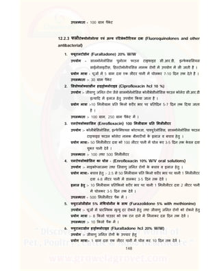 148
उपल धता - 100 ाम पैके ट
12.2.3 लोरो योनोलो स एवं अ य एं टबे ट रयल दबा (Fluoroquinolones and other
antibacterial)
1. यूरालटोडोन (Furaltadone) 20% W/W
उपयोग - सालमोनेलो सस पुलोरम फाउल टाइफाइड सी.आर.डी, इ फे स सयस
साईनोसाइट स, ह टोमोनीय सस नामक रोग म उपयोग म ल जाती है ।
योग मा ा - चूज म 5 ाम दवा एक ल टर पानी म घोलकर 7-10 दन तक देते है ।
उपल धता :- 30 ाम पैके ट
2. स ो लो सासीन हाइ ो लोराइड (Ciprofloxacin hcl 10 %)
उपयोग :- जीवाणु ज नत रोग जैसे सालमोनेलो सस कोल बेसीलो सस फाउल कोलेरा सी.आर.डी
इ या द म इलाज हेतु उपयोग कया जाता है ।
योग मा ा :-10 मल ाम त कलो शर र भार पर त दन 5-7 दन तक दया जाता
है ।
उपल धता :- 100 ाम, 250 ाम पैके ट म ।
3. एनरो लो सा सन (Enrofloxacin) 100 मल ाम त मल ल टर
उपयोग :- कोल बे सलो सस, इ फे ि शयस कोरायजा, पा चुरेलो सस, सालमोनेलो सस फाउल
टाइफाइड फाउल कोलेरा नामक बीमार य के इलाज व बचाव हेतु ।
योग मा ा:- 50 मल ल टर दवा को 100 ल टर पानी म घोल कर 3-5 दन तक के वल दवा
यु त पानी देव ।
उपल धता :- 100 तथा 500 मल ल टर
4. एनरो लो से सन का घोल - (Enrofloxacin 10% W/V oral solutions)
उपयोग :- माइको लाजमा तथा िजवाणु ज नत रोग के बचाव व इलाज हेतु ।
योग मा ा:- बचाव हेतु :- 2.5 से 50 मल ाम त कलो शर र भार पर यानी 1 मल ल टर
दवा 4-8 ल टर पानी म डालकर 3-5 दन तक देव ।
इलाज हेतु :- 10 मल ाम त कलो शर र भार पर यानी 1 मल ल टर दवा 2 ल टर पानी
म घोलकर 3-5 दन तक देव ।
उपल धता - 500 मल ल टर पैक म ।
5. युराजोल डोन 5% मे थयोनीन के साथ (Furazolidone 5% with methionine)
उपयोग :- चूज म ारि भक मृ यु दर रोकने हेतु तथा जीवाणु ज नत रोग को रोकने हेतु
योग मा ा :- 8 कलो पाउडर को एक टन दाने म मलाकर दस दन तक देव ।
उपल धता :- 10 कलो पैक म ।
6. युरालटाडोन हा ो लोराइड (Fluraltadone hcl 20% W/W)
उपयोग :- जीवाणु ज नत रोग के उपचार हेतु
योग मा ा:- 1 ाम दवा एक ल टर पानी म घोल कर 10 दन तक देव ।
 