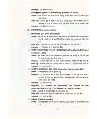 149
उपल धता :- 30 ाम पैके ट म ।
7. लोरहाइ ो सी यूनोलाइन (Chlorhydroxy quinoline 3% W/W)
उपयोग :- ाम पोजी टव तथा ाम नेगे टव जीवाणु ज नत, फं गाई तथा ोटोजोआ से होने
वाले रोग म
योग मा ा:- ायलर चूज के लये (1 दन से 3 स ताह तक) 2 कलो त दन दाने म
मलाकर देव । (4 से 8 स ताह तक) एक कलो तटन दाने म मलाकर देव।
उपल धता :- एक कलो के पैक म ।
12.2.4 ए ट को सीडीयलस (Anticoccidials)
1. ड नटोलमाइड 25% W/W (Dinitolmide)
उपयोग :- यह सभी तरह के को सी डया को नाश करती है जो को सी डयो सस नामक बीमार
करते है । सभी तरह के का सी डयो सस के इलाज हेतु इस दवा का योग होता
है ।
योग मा ा - 500 ाम दवा एक टन दाने म मलाकर 3-5 दन तक देव ।
उपल धता :- 1 कलो ाम व 25 कलो ाम पैके ट
2. ए ो लयम हाइ ो लोराइड 20% ओर युरालटाडोन 20% (Amprolium hcl 20% and
Furaltadone 20%)
उपयोग :- इस म त दवा का योग का सीडीया परोपजीवी तथा जीवाणु से होने वाले रोग
के बचाव व इलाज हेतु कया जाता है ।
बचाव हेतु :- 30 ाम पाउडर को 100 ल टर पानी म घोलकर 5-7 दन तक दया जाता है।
इलाज हेतु - 30 ाम पाउडर को 50 ल टर पानी म घोलकर 5-7 दन तक दया जाता है।
उपल धता :- 30 ाम पैक म ।
3. ए ो लयम हाइ ो लोराइड 20% पाउडर (Amprolium hydrochloride 20%)
उपयोग :- का सी डयो सस रोग के इलाज हेतु
योगमा ा :- 30 ाम पाउडर को 25 ल टर पानी म घोलकर 5-7 दन तक दया जाता है
। इलाज के दौरान दवा यु त ह पीने का पानी देना चा हए हमेशा दवा का ताजा
घोल बनाकर देना चा हए ।
उपल धता :- 30 ाम पैक म ।
4. ना ोफु राजोन 100 मल ाम तथा युराजोल डोन 14.5 मल ाम को गोल
(Nitropfurazone 100 mg, Furazolidone 14.5 mg per Tablet)
उपयोग :- मु गय म को सी डयो सस रोग के इलाज हेतु
योग मा ा:- रोजाना एक गोल एक ल टर पानी म घोलकर सात दन तक देव ।
उपल धता :- 50 गोल का पैके ट
5. का ीनाल (Codrinal powder)
उपयोग :- का सी डयो सस रोग के बचाव व इलाज हेतु इस पाउडर का योग कया जाता
है ।
 