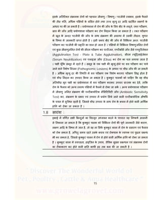 15
इसके अ त र त सं ामक रोग को पहचान जीवाणु / वषाणु / परजीवी वभाव, इसके फै लने
क ती ग त, अ धक प य के सत होने तथा उ च मृ यु दर आ द द शत ल ण के
आधार पर क जा सकती है । योगशाला म रोग क जाँच के लए बीट के नमूने, र त पर ण,
ाव क जाँच आ द योगशाला पर ण कर रोग नदान कया जा सकता है । र त पर ण
म खून के अ दर परजीवी क जाँच के साथ सं मण क अव था म उसक ती ता, गुणन
के वषय म जानकार ा त होती है । इसी कार बीट क जाँच म व भ न अ त: परजीवी
पर ण कर परजीवी क कृ त का शान हो जाता है । प य म व भ न वषाणुज नत रोग
एवं कु छ जीवाणुज नत रोग क सीरम पर ण कर ए ट जन, ए ट बॉडी जाँच जैसे ए लु टनेशन
(Agglutination Test – Plate & Tube Agglutination), सीरम यू लाईजेशन
(Serum Neutrilization) एवं एलाइजा जाँच (Elisa) कर रोग का पता लगाया जाता है
। प ी चूँ क समूह म रहते ह । समूह के एक प ी क मृ यु होने पर शव पर ण कर पाये
जाने वाले वशेष लजन (Pathognomic Lesions) के आधार पर शी जाँच क जा सकती
है । अ धक मृ यु दर क ि थ त म शव पर ण एक वशेष कारगर पर ण स होता है
एवं शी नदान कर उपचार कया जा सकता है । कु कु ट पालक को चा हए क वह शी
अ तशी मृत प ी का योगशाला म शव पर ण कराकर उपचार ार भ कर देव, ता क
रोग के फै लाव को अ य व थ प य म फै लने से रोका जा सक । अ य योगशाला पर ण
म जीवाणु ज नत सं मण क ए ट बायो टक स स ट वट जाँच (Antibiotic Sensitivity
Test) कर, सं मण के कार एवं उपचार म योग लये जाने वाल ए ट बायो टक औष ध
के चयन म सु वधा रहती है, िजससे शी उपचार के साथ रोग के बचाव म होने वाल आ थक
हा न को रोका जा सकता है ।
1.8 सारांश :
इकाई म व णत सभी ब दुओं का व तृत अ ययन करने के प चात यह न कष आसानी
से नकाला जा सकता है क कु कु ट पालक को व भ न रोग क पूण जानकार जैसे कारण,
ल ण आ द के वषय म ान है, तो वह ना सफ कु कु ट शाला म रोग के सारण एवं फै लाव
को रोक सकता है, अ पतु समय रहते उसके बचाव एवं रोकथाम के यापक एवं पु ता ब ध
भी कर सकता हे, िजससे कु कु ट पालन म रोग से होने वाल आ थक हा न को रोका जा सकता
है । कु कु ट शाला म व छता, हाइिजन के उपाय, जै वक सुर ा ब धन एवं सं ामक रोग
का ट काकरण कर होने वाल त काफ हद तक कम क जा सकती है ।
 