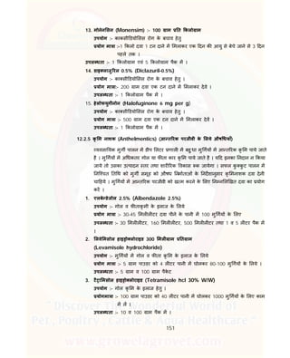151
13. मोनेन सन (Monensim) :- 100 ाम त कलो ाम
उपयोग :- काकसी डयो सस रोग के बचाव हेतु
योग मा ा :-1 कलो दवा 1 टन दाने म मलाकर एक दन क आयु से बेचे जाने से 3 दन
पहले तक ।
उपल धता :- 1 कलो ाम एवं 5 कलो ाम पैक म ।
14. डाइ लाजु रल 0.5% (Diclazuril-0.5%)
उपयोग :- का सी डयो सस रोग के बचाव हेतु ।
योग मा ा:- 200 ाम दवा एक टन दाने म मलाकर देवे ।
उपल धता :- 1 कलो ाम पैक म ।
15. हेलोफयुगीनोन (Halofuginone 6 mg per g)
उपयोग :- का सी डयो सस रोग के बचाव हेतु ।
योग मा ा :- 500 ाम दवा एक टन दाने म मलाकर देव ।
उपल धता :- 1 कलो ाम पैक म ।
12.2.5 कृ म नाशक (Anthelmentics) (आ त रक परजीवी के लये औष धयाँ)
यवसा यक मुग पालन म डीप लटर णाल म बहु धा मु गय म आ त रक कृ म पाये जाते
है । मु गय म अ धकतर गोल या फ ता कार कृ म पाये जाते है । य द इनका नदान न कया
जाये तो उसका उ पादन तर तथा शार रक वकास क जायेगा । सफल कु कु ट पालन म
नि चत त थ को मुग समूह को औषध नमाताओं के नदशानुसार कृ मनाशक दवा देनी
चा हये । मु गय म आ त रक परजीवी को ख म करने के लए न न ल खत दवा का योग
कर ।
1. एलबे डेजोल 2.5% (Albendazole 2.5%)
उपयोग :- गोल व फ ताकृ मी के इलाज के लये
योग मा ा :- 30-45 मल ल टर दवा पीने के पानी म 100 मु गय के लए
उपल धता :- 30 मल ल टर, 160 मल ल टर, 500 मल ल टर तथा 1 व 5 ल टर पैक म
।
2. लवे मसोल हाइ ो लोराइड 300 मल ाम त ाम
(Levamisole hydrochloride)
उपयोग :- मु गय म गोल व फ ता कृ म के इलाज के लये
योग मा ा :- 5 ाम पाउडर को 4 ल टर पानी म घोलकर 80-100 मु गय के लये ।
उपल धता :- 5 ाम व 100 ाम पैके ट
3. टै ा मसोल हाइ ो लोराइड (Tetramisole hcl 30% W/W)
उपयोग :- गोल कृ म के इलाज हेतु ।
योगमा ा :- 100 ाम पाउडर को 40 ल टर पानी म घोलकर 1000 मु गय के लए काम
म ल ।
उपल धता :- 10 व 100 ाम पैक म ।
 
