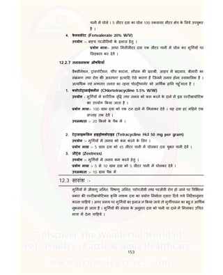 153
पानी म घोले । 5 ल टर दवा का घोल 100 कवायर मीटर े के लये उपयु त
है ।
4. फे नवलेरेट (Fenvalerate 20% W/V)
उपयोग :- बा य परजी वय के इलाज हेतु ।
योग मा ा:- आधा मल ल टर दवा एक ल टर पानी म घोल कर मु गय पर
छड़काव कर देव ।
12.2.7 तनावनाशक औष धयाँ
वै सीनेशन, ांसपोटशन, च च काटना, मौसम क खराबी, आहार म बदलाव, बीमार का
सं मण तथा रोग क अव थाएं इ या द ऐसे कारण ह िजनम तनाव होना वाभा वक है ।
अ य धक एवं लगातार तनाव का रहना पो फामर को आ थक हा न पहु ँचाता है ।
1. लोरटे ासाई ल न (Chlortetracycline 5.5% W/W)
उपयोग - मु गय म शार रक वृ तथा तनाव को कम करने के दाने म इस ए ट बायो टक
का उपयोग कया जाता है ।
योग मा ा:- 100 ाम दवा को एक टन दाने म मलाकर देव । यह दवा हर म हने एक
स ताह तक देव ।
उपल धता :- 20 कलो के पैक म ।
2. टे ासाइक लन हाइ ो लोराइड (Tetracycline Hcl 50 mg per gram)
उपयोग :- मु गय म तनाव को कम करने क लए ।
योग मा ा :- 5 ाम दवा को 45 ल टर पानी म घोलकर दवा यु त पानी देव ।
3. जी ेस (Zeetress)
उपयोग :- मु गय म तनाव कम करने हेतु ।
योग मा ा :- 5 से 10 ाम दवा को 5 ल टर पानी म घोलकर देव ।
उपल धता :- 10 ाम पैक म
12.3 सारांश :-
मु गय म जीवाणु ज नत, वषाणु ज नत, परोपजीवी तथा परजीवी रोग हो जाने पर व भ न
कार क ए ट बायो ट स कृ म नाशक दवा का योग नमाता वारा दये गये नदशानुसार
करना चा हये । अगर समय पर मु गय का इलाज न कया जाये तो मुग पालन का बहु त आ थक
नुकसान हो जाता है । मु गय क सं या के अनुसार दवा को पानी या दाने म मलाकर उ चत
मा ा म देना चा हये ।
 