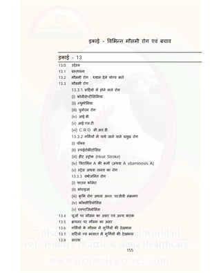 155
इकाई – व भ न मौसमी रोग एवं बचाव
इकाई - 13
13.0 उ े य
13.1 तावना
13.2 मौसमी रोग : यान देने यो य बात
13.3 मौसमी रोग
13.3.1 स दय म होने वाले रोग
(i) कोल से ट स मया
(ii) युमो नया
(iii) पुलोरम रोग
(iv) आई.बी.
(v) आई.एल.ट .
(vi) C.R.D. सी.आर.डी.
13.3.2 ग मय म पाये जाने वाले मुख रोग
(i) पाँ स
(ii) पाईरोक टो सस
(iii) ह ट ोक (Heat Stroke)
(iv) वटा मन A क कमी (अथवा A vitaminosis A)
(v) ेस अथवा तनाव का रोग
13.3.3 वषाज नत रोग
(i) फाउल कॉलेरा
(ii) कोराइजा
(iii) कृ म रोग अथवा अ त: परजीवी सं मण
(iv) कॉ सी डयो सस
(v) ए परिजलो सस
13.4 चूज पर मौसम का असर एवं अ य कारक
13.5 ायलर पर मौसम का असर
13.6 ग मय के मौसम म मु गय क देखभाल
13.7 स दय एवं बरसात म मु गय क देखभाल
13.8 सारांश
 