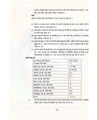 159
जाती है, िजससे ल टर जमना शु हो जाता है और शेड म क चड़ सा हो जाता है । अत:
ल टर को हमेशा सह बनाये रखना आव यक है ।
पानी
चूज को के वल वह पानी पलाये, जो आप वयं पी सकते हो ।
(i) पानी का तापमान ठ ड के मौसम म कमरे के तापमान से कम न हो, जब क गम म
िजतना ठ डा हो, उतना बेहतर है ।
(ii) पानी सदैव उपल ध हो और बतन क ऊँ चाई चूज क पीठ से न ऊँ ची हो न नीची । ऊँ चाई
को सदैव ठ क करते रह ।
(iii) आम भाषा म पानी खारा या नमक न न हो । न ह पानी ग दा, मटमैला हो, न ह उसम
कोई जीवाणु व क टाणु ह ।
(iv) आव यकतानुसार पानी के बतन क सं या पूर होनी चा हए, बि क गम म सं या बढ़ाकर
दुगुनी कर द । छोटे ब च म शु के 4-5 दन उ ह 3-4 फु ट से अ धक पानी के लए
चलना न पड़े ।
(v) पानी के बतन क सफाई दन म दो बार सुबह और शाम जूट या मूंज से रगड़ कर अव य
कर । बाद म लाल दवा (पोटे शयम परमेगनेट) या ि ल चंग पाऊडर या कसी अ छे
क टाणुनाशक म खंगाल ल । अगर दो सेट हो तो एक को रोज धूप म रख द ।
पानी कै सा हो?
कु ल क टाणु त एम.एल. 100 से कम
ई कोलाई त ल टर 0
जै वक अंश एम.जी. त ल टर 3 से कम
नाई ेटस एम.जी. त ल टर 30 से कम
आयरन एम.जी. त ल टर 0.3
मैगनीज एम.जी. त ल टर 0.1
कापर एम.जी. त ल टर 1
िजंक एम.जी. त ल टर 5
कै ल शयम एम.जी. त ल टर 75
मैग न शयम एम.जी. त ल टर 50
स फे टस एम.जी. त ल टर 200
लोराईडस एम.जी. त ल टर 200
पी.एच. 6.5-7.5
(i) पानी क टंक ढक हो और स ताह म एक बार अव य ठ क ढंग से साफ क जाये । ल चंग
पाऊडर थोड़े से पानी म मलाकर हर जगह रगड़ कर धो ल ।
 