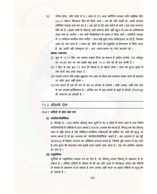 160
(ii) उ चत होगा, य द पानी म 0.2 ाम से 0.5 ाम ल चंग वाऊडर त यू बक फ ट
(26-27 ल टर) मलाकर पीने को दया जाये । जब भी टंक खाल हो, उसम नापकर
ल चंग पाऊडर डाल कर भर द । अब इसे दो घंटे बाद योग म लाय । इस तरह लगातार
पीने को द । इससे पानी के क टाणु जहाँ समा त ह गे, वह ं बहु त से त व का हा नकारक
असर कम हो जायेगा । यह पानी वै सीनेशन के समय न दया जाये । ल चंग पाऊडर
म 33 तशत लोर न होना चा हए । आज कई दूसरे वाटर सेनीटाइजर आ रहे ह, िजनका
असर देर तक रहता ह । यान रहे, सीधे पानी जो यूबवैल या है डप प से लया जाता
है, वह ज र नह ं दोषमु त हो । अत: समय-समय पर जांच करवाते रह ।
काश यव था
(i) शु के 14-15 दन तक काश यादा दया जा सकता है अथात् येक 100 वगफु ट
पर 40-60 वाट का बल इसके बाद इ ह 15-25 वाट का ह बल काफ है ।
(ii) 7 दन के बाद कु ल 23 घ टे ह काश द तो बेहतर होगा । शाम को सूरज डूबने के
एक घ टे बाद इ ह लाइट द ।
(iii) पकड़ते समय य द लाईट बुझाकर एक लाल या नीला बल लगाकर पकड़ा जाये जो ायलर
पर कोई असर नह ं होगा ।
(iv) एक समय म एक ह वाट के बल हर हो डर म लगाये । कह ं यादा, कह ं कम वाट
के बल लगाना हा नकारक है । अ धक वाट के बल लगाने से चूज म नोचने (Picking)
क सम या आ सकती है ।
13.3 मौसमी रोग
13.3.1 स दय म होने वाले रोग
(i) कोल से ट सी मया
ई. कोलाई (E. coli) नामक जीवाणु ाय: मुग के पेट व आँत म पाया जाता है तथा वशेष
प रि थ तय म प य म द त अथवा Enteritis नामक रोग करता है, क तु जब यह जीवाणु
र त म वृ करता है और व भ न शार रक याओं को बा धत कर प ी क मृ यु का
कारण बनता है तो इस अव था को “कोल से ट सी मया” कहते है । इस अव था म यह गुद
(Kidney) म वकार उ प न कर टॉि सन उ प न करता है, िजससे गुद आकार म बढ़ जाते
ह तथा दय भी कं ज टेड तथा इसम तरल पदाथ पाया जाता है । यह एक ा नक अव था
का रोग है ।
(ii) यूमो नया
मु गय म यूमो नया वसन तं का रोग है, जो जीवाणु अथवा वषाणु के सं मण से हो
सकता है । अ धक स दय के मौसम म भी यह छोटे चूज म कोराइजा अथवा बड़े प य
म फे फड़ के सं मण से हो सकता है तथा उपचार नह ं करने पर इससे प य म मृ यु भी
हो सकती है ।
 
