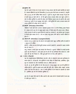 161
(iii) पुलोरम रोग
यह रोग चूज म ती प से पाया जाता है, पर तु वय क प ी भी इससे भा वत हो सकते
ह । वय क प य म यह रोग चरकाल य (Chronic) प म भी पाया जा सकता है । य य प
ती (acute) प भी अं कत कया गया है । चूज म, आयु के थम स ताह म इस रोग
से भार मृ यु दर देखी गयी है, जो क दूसरे स ताह उ चतम सीमा तक पहु ँच जाती है ।
रोग से सत मु गय के अ ड क उवरक और नगमन मता कम हो जाती है और उनसे
उ प न हु ए चूज म उ च मृ युदर पाई गई है । रोगी मु गय क अ डा उ पादन मता भी
व थ मु गय क अपे ा कम हो जाती है ।
(iv)आई.बी. (Infectious Bronchitis)
प य म पाये जाने वाला अ य त सं ामक छू तदार रोग है, जो क वषाणु वारा फै लता
है । वसन तं के इस रोग के मुख ल ण वांस म वशेष कार क आवाज आना, छ ंकना,
अ डा उ पादन म कमी एवं खराब क म के अ ड का उ पादन है । यह कोरोना ुप के वाइरस
से फै लने वाला वसन रोग है । रोग का सार वायु वारा रोगी प ी से व थ प य म
होता है ।
(v) आई.एल.ट . (Infectious Laryngotrachetis)
वायरस (Virus) वारा यह रोग होता है तथा इसके कारण बहु त आ थक हा न हो सकती है
। मृ यु दर भी अ धक
होती है । अ धक उ प म भी मुग उ पादन अ छा दे सकती है । ायलस म आहार उपयोग
कम हो जाता है ।
वायु, उपकरण, कपड़ वारा यह वायरस रोग फै लता है । मु यत: प य के आपसी स पक
वारा यह रोग फै लता है । नाक वारा हवा के साथ ह यह इ फै शन फै ल सकता है । पानी
वारा भी यह रोग फै लता है । ठ क हु ई मुग रोग का के बनी रहती है ।
(vi) C.R.D. सी.आर.डी.
यह रोग माइको ला मा गैल सै ट कम (एम.जी.) और ई. कोलाई के साथ-साथ इ फै शन के
कारण होता है । सी.आर.डी. रोग मु गय के ग दे शै स म िजसम भीड़, अमो नया, धुँआ,
धूल का वातावरण हो और वे ट लेशन कम हो, अ धक होता है ।
एम.जी. हर उस क मु गय म रोग पैदा करता है, पर तु मृ युदर कम उ क मु गय म
अ धक होती है । मुग के अलावा अ य प ी जैसे टक , बटेर, फ जै ट वैल, कबूतर, ब तख
आ द म भी यह रोग होता है । अत: ये प ी मु गय म रोग फै लाने म सहायक हो सकते
ह । इसी लए इस रोग क रोकथाम मुि कल है ।
इस रोग म नथुने गीले रहते ह, छ ंक आती है और वांस लेने म परेशानी होती है तथा बाद
म आँखे सूज जाती है ।
 
