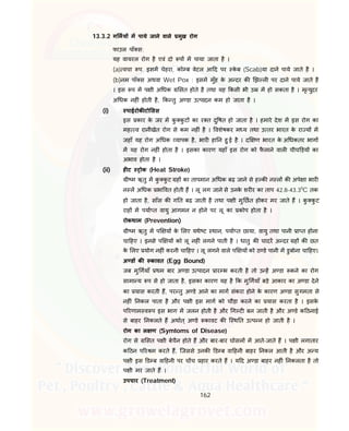 162
13.3.2 ग मय म पाये जाने वाले मुख रोग
फाउल पाँ स:
यह वायरल रोग है एवं दो प म पाया जाता है ।
(a) वचा प. इसम चेहरा, को ब वेटल आ द पर के ब (Scab)या दाने पाये जाते है ।
(b)नम पॉ स अथवा Wet Pox : इसम मुँह के अ दर क झ ल पर दाने पाये जाते है
। इस प म प ी अ धक सत होते है तथा यह कसी भी उ म हो सकता है । मृ युदर
अ धक नह ं होती है, क तु अ डा उ पादन कम हो जाता है ।
(i) पाईरोक टो सस
इस कार के जर म कु कु ट का र त दु षत हो जाता है । हमारे देश म इस रोग का
मह व रानीखेत रोग से कम नह ं है । वशेषकर म य तथा उ तर भारत के रा य म
जहाँ यह रोग अ धक यापक है, भार हा न हु ई है । द ण भारत के अ धकतर भाग
म यह रोग नह ं होता है । इसका कारण यहाँ इस रोग को फै लाने वाल चीच ड़य का
अभाव होता है ।
(ii) ह ट ोक (Heat Stroke)
ी म ऋतु म कु कु ट ह का तापमान अ धक बढ़ जाने से ह क न ल क अपे ा भार
न ल अ धक भा वत होती ह । लू लग जाने से उनके शर र का ताप 42.8-43.30
C तक
हो जाता है, साँस क ग त बढ़ जाती है तथा प ी मु छत होकर मर जाते ह । कु कु ट
राह म पया त वायु आगमन न होने पर लू का कोप होता है ।
रोकथाम (Prevention)
ी म ऋतु म प य के लए यथे ट थान, पया त छाया, वायु तथा पानी ा त होना
चा हए । इनसे प य को लू नह ं लगने पाती है । धातु क चादर अ दर ह क छत
के लए योग नह ं करनी चा हए । लू लगने वाले प य को ठ डे पानी म डुबोना चा हए।
अ ड क कावत (Egg Bound)
जब मु गयाँ थम बार अ डा उ पादन ार भ करती है तो उ ह अ डा कने का रोग
सामा य प से हो जाता है, इसका कारण यह है क मु गयाँ बड़े आकार का अ डा देने
का यास करती ह, पर तु अ डे आने का माग संकरा होने के कारण अ डा सुगमता से
नह ं नकल पाता है और प ी इस माग को चौड़ा करने का यास करता है । इसके
प रणाम व प इस भाग म जलन होती है और ग ट बन जाती है और अ डे क ठनाई
से बाहर नकलते ह अथात् अ डे कावट क ि थ त उ प न हो जाती है ।
रोग का ल ण (Symtoms of Disease)
रोग से सत प ी बेचैन होते ह और बार-बार घोसल म आते-जाते ह । प ी लगातार
क ठन प र म करते ह, िजससे उनक ड ब वा हनी बाहर नकल आती है और अ य
प ी इस ड ब वा हनी पर च च हार करते ह । य द अ डा बाहर नह ं नकलता है तो
प ी मर जाते ह ।
उपचार (Treatment)
 