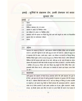 17
इकाई – मु गय के सं ामक रोग, उनक रोकथाम एवं बचाव
छू तदार रोग
इकाई - 2
2.0 उ े य
2.2 तावना
2.3 व भ न सं ामक रोग एवं बचाव
2.4 ल ण के आधार पर वभे दत वणन
2.5 शव पर ण के आधार पर वभे दत वणन
2.6 सं ामक रोग क पहचान एवं नदान हेतु भेजे जाने वाले नमून का वणन एवं जरवे टव
2.7 छू तदार रोग एवं योगशाला पर ण
2.8 सारांश
2.0 उ े य :
सं ामक रोग सं मण से फै लते है । सभी सं मण प य के व भ जै वक अंग को भा वत
करते है, उ ह त पहु ँचाते है तथा यह मृ यु का कारण भी बनते है । ईकाई म मुख प
से सं ामक रोग के कार, उनके सार, ल ण, शव पर ण एवं कारण का व तृत क तु
वभे दत नदान यु त (Differential Diagnosis) ववेचन कया गया है, ता क प ीपालक
व भ न रोग क पहचान सह कार से कर सक, कोई म ना रहे, साथ ह ईकाई का उ े य
सं मण क अव था म रोगी प ी से कौन से नमूने ा त कये जा सकते है । उ ह कै से संधा रत
/ संर त (Preserve) कया जावे तथा नदान हेतु नमून को कै से े षत कया जावे,
इसकाभी वणन कया गया है, ता क बचाव एवं रोकथाम के समय रहते बेहतर उपाय कये
जा सके ।
2.1 तावना
सभी छू तदार रोग सं मण से फै लते ह,यह आव यक नह ं है क सभी सं ामक रोग छू ने से
ह फै ले । इस मूल मं को यान म रखते हु एइकाई म सं ामक एवं छू तदार रोग क या या
क गई है । सं मण कसी भी कार का हो, चाहे वह जीवाणु या वषाणु हो अथवा परजीवी
या फफूं द हो, उसे सारण हेतु कसी ना कसी मा यम क आव यकता होती है । सं मण
परो प से सीधा स पक म आने अथवा अपरो प से हवा, दू षत वातावरण, म खी,
म छर, जूँ चीचड़ी अथवा अ य क ट के कारण या अ य कसी भी कारण से हो सकता है
 