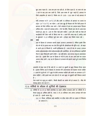 171
बुरा असर पड़ता है । जब तक हवा चल रह हो, तो ठ क रहता है, पर शाम को जब
3 बजे के बाद हवा क जाती है, िजसे आम भाषा म ‘गुम’ कहते ह, ायलर के
लये असहनीय हो जाता है, वशेष प से 1200- 1300 ाम से बड़े ायलर म
।
य द तापमान 950
F (350
C) हो और नमी 70 तशत तो ायलर पर तनाव या
ेस 1240
F(510
C) का पड़ेगा । अब आप खुद ह फै सला कर क ऐसी हालत म
ायलर को कै से जी वत रखा जाये । ऐसी अव था म हवा का आदान- दान िजतना
अ धक होगा, उतना ह लाभ द होगा । ऐसे पेड़-पौधे, िजनसे हवा शेड के आस-पास
कती हो, काट द । हवा के लए पंखे होने चा हए । दाने और पानी का वैसा ह
ब दोब त कर जैसा गम म कया गया था । रखने क जगह बढ़ा द अथात् जाड़े
के मुकाबले 15-20 तशत चूजे कम डाले । दोपहर बाद वशेष यान रख ।
(iii) जाड़ा
उ के हसाब से तापमान बनाये रखना अ य त आव यक है, ले कन इसके लए
शेड को पद से इतना ब द कर देना क चूज क ऑ सीजन क पू त न हो, जो बाहर
से आती हवा से मलती है, काफ हा नकारक है । साथ ह शेड के अ दर उ प न
काबन-डाईआ साईड मोनो-डाईआ साईड और अमो नया, जो एक हा नकारक जहर ल
गैस है, बाहर नकलती रहनी चा हए । यह तभी होगा, जब व छ वायु का आवागमन
होता रहे । इसके लए उ के हसाब से पद के ऊपर से हवा आने-जाने का रा ता
अव य छोड़ा जाय । यह उस के हसाब से तापमान को बनाये रखते हु ये वयं नणय
लेना है ।
आमतौर से देखा गया है क जाड़े म 3-4 ह ते पर बुखार या ूडर नकाल दया जाता
है । इसका नणय उ के हसाब से तापमान क आव यकता को देखकर करना चा हए
। 4 ह ते के चूज को 750
F ूडर के नीचे तापमान चा हये और कमरे का तापमान 650
F
होना चा हये । य द इससे कम ताप होता है तो आप ूडर या बुखार नह ं नकाल सकते
ह ।
ऐसा करने पर मृ यु दर बढ़ेगी । कसी बीमार का कोप भी हो सकता है । फ ड क
फालतू खपत तय बात है ।
13.6 ग मय के मौसम म मु गय क देखभाल:
(i) ग मय म 30 से 42 ड ी से ट ेड या उससे अ धक तापमान होने पर प य म न
के वल मृ यु दर अ धक होती है, वरन ् 5 से 20 तशत तक अ डा उ पादन भी कम
हो जाता है । इससे बचाव हेतु -
(a) 2.3 क ा. सो डयम बाई काब नेट या मीठा सोडा त टन आहार म मलाया
जा सकता है ।
 
