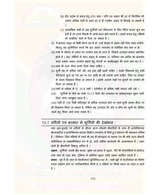 172
(b) ह ट ोक से बचाव हेतु 454 ाम / त टन आहार क दर से वटा मन सी
अथवा अ धक गम म उ त दर से ह ए ीन आहार म मलाई जा सकती है
।
(c) अ या धक गम म जब मु गयाँ ताप नय ण के लए प टंग करना शु कर
देती ह तो पतले छलके के अ डे ा त होने लगते ह । इससे बचाव हेतु प य
को काब नेट पानी म दया जा सकता है ।
(ii) ये ायलर समूह जो ब यो य उस के हो, उ ह दोपहर म आहार नह ं दया जाना चा हये,
क तु यह सु नि चत करल क इस आहार यव था से शार रक भार कम न हो
(iii) गम के मौसम मे आहार का उपयोग कम हो जाता है, िजससे उ पादन मता भा वत
होती है । अत: ग मय म लेयर आहार म लगभग 25 तशत तक ोट न का समावेश
करद अथवा आहार उपयोग बढ़ाने हेतु ऐनज या काब हाइ ेड क मा ा कम कर द ।
(iv) साथ ह दाना गीला करके दया जाना चा हए ।
(v) मुग गह म अ धक गम और नम हवा नह ं रहनी चा हए । उसके नकालने हेतु सभी
वट लेटस खुले रह एवं उन पर टाट आ द के पद लगाये जाने चा हए, िजन पर दोपहर
के समय छड़काव कया जा सकता है । इसके अलावा पंख एवं कू लर का उपयोग भी
कया जा सकता है ।
(vi) गम के मौसम म 9- 10.8 प ी / वगमीटर से अ धक प ी घन व नह ं रखे ।
(vii) मु गय के पीने का पानी 10-13 ड ी से0 तापमान का इले ालाइट यु त पानी
दया जाना उपयु त रहता है ।
(viii) गम म 108 ड ी फॉरेनाइट से अ धक तापमान होने पर वयं मुग अथवा ल टर पर
भी छड़काव कया जा सकता है, ले कन यह उ पादन क ओर न सोच कर मुग को जी वत
रखने हेतु कया जाने वाला यास है ।
13.7 स दय एवं बरसात म मु गय क देखभाल :
माह जून-जुलाई एवं स दय के दौरान अ य मौसमी बीमा रय के साथ ह इ फे ि शयस
ो काइ टस व इ फे ि शयस बरसल डसीज (ग बोरो) के मले हु ए सं मण क संभावना अ धक
है । वशेषत: िजन प य म पहले सी.आर.डी कोराइजा या वसन तं क कोई अ य बीमार
ल नकल या सब ल नकल प म हो, उ ह अ धक सावधानी क आव यकता है । उ त
दोन ह बीमा रयाँ वषाणु ज नत है ।
ल ण : मु गयाँ -पतल बीट करना, वृ क एवं बरसा म सूजन, पैर क माँसपे शय म हेमोरेज
तथा साथ ह एअर सेक, े कया म ला लया सूजन आ द ल ण द शत करती है ।
बचाव : पूव म ह उ त से वे सीनेशन सु नि चत कर ल । प ी गृह म वे ट लेशन का वशेष
यान रखरोग होने पर ए ट बायो टक थेरेपी द व प य पर कसी कार का ेस न आने
दे ।
 