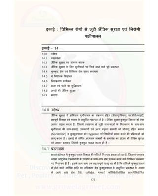 175
इकाई : व भ न रोग से जुड़ी जै वक सुर ा एवं नरोगी
प ीपालन
इकाई – 14
14.0 उ े य
14.1 तावना
14.2 जै वक सुर ा एवं संल न कारक
14.3 जै वक सुर ा के लए मुग फाम पर कये जाने वाले पूव ब धन
14.4 कु कु ट रोग एवं व भ न रोग सार मा यम
14.5 ग नरोधक स ा त
14.6 नसं मण काय म
14.7 दाना एवं पानी का शु करण
14.8 अ ड क जै वक सुर ा
14.9 सारांश
14.0 उ े य
जै वक सुर ा से अ भ ाय मुग पालन का सं मण र हत (जीवाणु/ वषाणु /परजीवी/फं फू द )
स पूण वकास एवं लाक के समु चत ब धन से है । जै वक सुर ा कु कु ट वकास को ऐसा
आधार दान करता है, िजसम वा य से जुड़ी सम याओं के नराकरण के साथ-साथ
मुग शाला क साफ-सफाई, उपकरण एवं अ य यु त साम ी को जीवाणु र हत बनाना
(Sanitation) व कु कु टशाला को Hygienic प रि थ तयाँ दान करने क याओं को
लागू करना है । इकाई म व णत अ ययन साम ी के समावेश का उ े य भी जै वक सुर ा
को आधार बनाकर नरोगी कु कु ट पालन करना ह है ।
14.1 तावना
भारत वतमान म कु कु ट पालन वकास क ग त म नर तर अ सर हो रहा है, िजसका एकमा
कारण आधु नक टे नोलॉजी के उपयोग के साथ-साथ रोग उ प न करने वाले व भ न सं मण
पर नय ण ह है । इसके साथ-साथ एक मह वपूण पहलू यह भी है क तवष कु कु टपालन
म होने वाल आ थक हा न का अ धकांश ेय कु कु टशाला के समु चत ब धन के अभाव
म आने वाले रोग जैसे, रानीखेत, ग बारो को लवेसीलो सस सालमे नलो सस
 