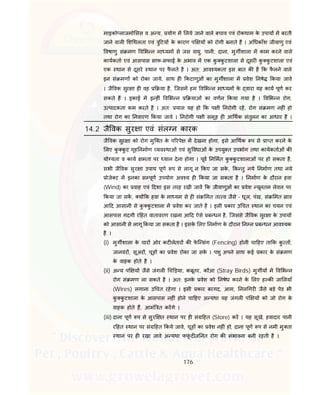 176
माइको लाजमो सस व अ य, योग म लये जाने वाले बचाव एवं रोकथाम के उपाय म बरती
जाने वाल श थलता एवं ु टय के कारण प य को रोगी बनाते है । अ धकाँश जीवाणु एवं
वषाणु सं मण व भ न मा यम से जस वायु, पानी, दाना, मुग शाला म काम करने वाले
कायकता एवं आसपास साफ-सफाई के अभाव म एक कु कु टशाला से दूसर कु कु टशाला एवं
एक थान से दूसरे थान पर फै लते है । अत: आव यकता इस बात क है क फै लने वाले
इन सं मण को रोका जाये, साथ ह कटाणुओं का मुग शाला म वेश नषे कया जावे
। जै वक सुर ा ह वह या है, िजसम हम व भ न मा यम के वारा यह काय पूण कर
सकते ह । इकाई म इ ह ं व भ न याओं का वणन कया गया है । व भ न रोग,
उ पादकता कम करते है । अत: यास यह हो क प ी नरोगी रह, रोग सं मण नह ं हो
तथा रोग का नवारण कया जावे । नरोगी प ी समूह ह आ थक संतुलन का आधार है ।
14.2 जै वक सुर ा एवं संल न कारक
जै वक सुर ा को रोग मुि त के प रपे म देखना होगा, इसे आ थक प से ा त करने के
लए कु कु ट गृह नमाण यव थाओं एवं सु वधाओं के उपयु त उपभोग तथा कायकताओं क
यो यता व काय मता पर यान देना होगा । पूव न मत कु कु टशालाओं पर हो सकता है,
सभी जै वक सुर ा उपाय पूण प से लागू न कए जा सके , क तु नये नमाण तथा नये
ोजे ट म इनका स पूण उपयोग अव य ह कया जा सकता है । नमाण के दौरान हवा
(Wind) का वाह एवं दशा इस तरह रखी जाव क जीवाणुओं का वेश यूनतम लेवल पर
कया जा सक, य क हवा के मा यम से ह सं मत त व जैसे - धूल, पंख, सं मत ाव
आ द आसानी से कु कु टशाला म वेश कर जाते है । इसी कार उ चत थान का चयन एवं
आसपास गंदगी र हत वातावरण रखना आ द ऐसे ब धन है, िजससे जै वक सुर ा के उपाय
को आसानी से लागू कया जा सकता है । इसके लए नमाण के दौरान न न ब धन आव यक
है ।
(i) मुग शाला के चार ओर कट लेतार क फे ि संग (Fencing) होनी चा हए ता क कु त ,
जानवर , सूअर , चूह का वेश रोका जा सके । पशु अपने साथ कई कार के सं मण
के वाहक होते है ।
(ii) अ य प य जैसे जंगल च ड़या, कबूतर, कौआ (Stray Birds) मुग य म व भ न
रोग सं मण ला सकते है । अत: इनके वेश को नषेध करने के लए ह क जा लयाँ
(Wires) लगाना उ चत रहेगा । इसी कार बरगद, आम, नल गर जैसे बड़े पेड भी
कु कु टशाला के आसपास नह ं होने चा हए अ यथा यह जंगल प य को जो रोग के
वाहक होते ह, आमं त करगे ।
(iii) दाना पूण प से सुर त थान पर ह सं हत (Store) कर । यह सूखे, हवादार पानी
र हत थान पर सं हत कये जावे, चूह का वेश नह ं हो, दाना पूण प से नमी मु ता
थान पर ह रखा जावे अ यथा फफूं द ज नत रोग क संभावना बनी रहती है ।
 