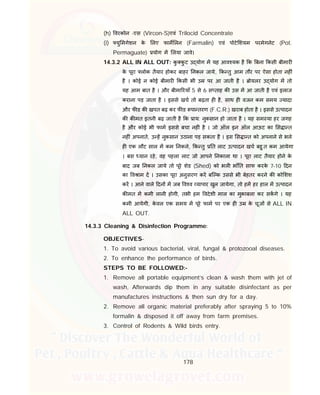 178
(h) वरकोन -एस (Vircon-S)एवं Trilocid Concentrate
(i) यु मगेशन के लए फाम लन (Farmalin) एवं पोटे शयम परमेगनेट (Pot.
Permaguate) योग म लया जावे।
14.3.2 ALL IN ALL OUT: कु कु ट उ योग म यह आव यक है क बना कसी बीमार
के पूरा लोक तैयार होकर बाहर नकल जाये, क तु आम तौर पर ऐसा होता नह ं
है । कोई न कोई बीमार कसी भी उ पर आ जाती है । ोयलर उ योग म तो
यह आम बात है । और बीमा रयाँ 5 से 6 स ताह क उस म आ जाती है एवं इलाज
कराना पड़ जाता है । इससे खच तो बढ़ता ह है, साथ ह वजन कम समय यादा
और फ ड क खपत बढ़ कर फ ड पा तरण (F.C.R.) खराब होता है । इससे उ पादन
क क मत इतनी बढ़ जाती है क ाय: नुकसान हो जाता है । यह सम या हर जगह
है और कोई भी फाम इससे बचा नह ं है । जो ऑल इन ऑल आऊट का स ा त
नह ं अपनाते, उ ह नुकसान उठाना पड़ सकता है । इस स ा त को अपनाने से भले
ह एक लौट साल म कम नकले, क तु त लाट उ पादन खच बहु त कम आयेगा
। बस यान रहे, वह पहला लाट जो आपने नकाला था । पूरा लाट तैयार होने के
बाद जब नकल जाये तो पूरे शेड (Shed) को भल भाँ त साफ करके 7-10 दन
का व ाम द । उसका पूरा अनुसरण कर बि क उससे भी बेहतर करने क को शश
कर । आने वाले दन म जब व व यापार खुल जायेगा, तो हम हर हाल म उ पादन
क मत म कमी लानी होगी, तभी हम वदेशी माल का मुकाबला कर सकगे । यह
कमी आयेगी, के वल एक समय म पूरे फाम पर एक ह उ के चूज से ALL IN
ALL OUT.
14.3.3 Cleaning & Disinfection Programme:
OBJECTIVES-
1. To avoid various bacterial, viral, fungal & protozooal diseases.
2. To enhance the performance of birds.
STEPS TO BE FOLLOWED:-
1. Remove all portable equipment’s clean & wash them with jet of
wash, Afterwards dip them in any suitable disinfectant as per
manufactures instructions & then sun dry for a day.
2. Remove all organic material preferably after spraying 5 to 10%
formalin & disposed it off away from farm premises.
3. Control of Rodents & Wild birds entry.
 