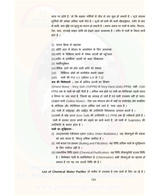 184
मा ा पर होती है, जो क बढ़कर ग मय म तीन से चार गुना हो सकती है । चूजे वय क
मु गय क अपे ा अ धक पानी पीते है । चूज को पानी क कमी डीहाइ ेशन, शर र के भार
म कमी, कम वृ एवं मृ यु का कारण हो सकती है । समय -समय पर पानी के बतन, फ टर,
टक, वाल, स लाई लाइन आ द को देखते रहना आव यक है । शर र म पानी के न न काय
होते ह ।
(i) पाचन या म सहायक
(ii) छोट आत म भोजन के अवशोषण के लए आव यक
(iii) शर र के व भ न भाग म पोषक त व को पहु ँचाना
(iv) शर र म अप श ट पदाथ को बाहर नकालना
(v) थम रेगुलेशन
(vi) जै वक अंग को होने वाल त को रोकना
(vii) व भ न जोड़ को कायशील बनाये रखना
(viii) पानी क PH 5.5 (औसत 6.8 से 7.2)
जल क वशेषताऐं :- जल म ख नज त व का म ण
(i)Hard Water – Very Soft (15PPM) से Very Hard (2000+PPM), प ी -1000
PPM तक के पानी को नह ं पीती है । अ धक कम होने पर पापी का के ि शयम पदाथ वा व
व नपल पर जम जाता है, िजससे वह अव हो जाते है एवं पानी उपल ध नह ं हो पाता।
(ii)खारा पानी (Saline Water) - ऐसा जल को टल े म जहाँ पर लोराईड और काब नेट
के सो डयम और पोटे शयम त व अ धक पाये जाते है, पाया जाता है ।
(iii) पानी म नाई ाइट और नाई ेट क उपि थ त वषा तता उ प न करती है ।
(iv)पानी म लोह त व (Iron Salt) क उपि थ त 0.3 PPM तक ह वीकाय होती है ।
पानी म स फर त व अ ड को लड़ाने का काय करते ह, जो पानी म Sulphides क
उपि थ त के कारण होता है ।
पानी का शु करण –
(i) अ ावायलेट रेडीयशन वारा (Ultra Violet Radiation,) -यह जीवाणुओं क सं या
को कम करता है, क तु अ धक खच ला है ।
(ii) गम करना एवं छानना (Boiling and Filtration) -यह व ध अ धक पानी के शु करण
के लए पया त नह ं है ।
(iii) रसाय नक व ध वारा (Chemical Purification) -यह व ध जीवाणुरोधी उ तम व ध
है । वशेषकर पानी के लोर नेशन से (Chlorination) सभी जीवाणुओं का खा मा हो
सकता है एवं यह एक स ती व ध भी है I
List of Chemical Water Purifier जो माकट म उपल ध है तथा काय म लए जा रहे है I
 