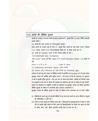 186
14.8 अ ड क जै वक सुर ा
अ ड का उ पादन उ चतम ेणी का होना आव यक है । इसके लए Candle व ध अपनायी
जानी चा हए ।
(a) अ ड क साफ सफाई एवं जीवाणुमु त बनाना -
ग दे अ ड को अ छ तरह से प छ ल । इसके लए अ ड को गम पानी (100०
) िजसम
4.5% डटोल अथवा 0.5% फोरमल डहाइड मला हो, से धोकर साफ कर ल ।
(b) अ ड को Sanitize करने के लए न न योग म लेव ।
-Formaldehyde Gas- Fumigation
100 Cubicft
Area के लए 20gm P.P+40ml formation (Ratio 1:2) योग म
लेव
Area= L x B x H=.......................Cubic ft. Area.
(c) Quaternary Ammonia –Spray -200 PPM
(d) Ozone (O3) effective at 100 PPM for hatching eggs.
वतमान म बड लू रोग संसार के व भ न भाग म इमिजग (Emerging) प म कट होकर
कु कु ट पालन को आ थक त पहु ँचा रहा है । वष 2006 म देश के महारा एवं गुजरात
रा य म इसक पुि ट हु यी है । अत: इस रोग के फै लाव को रोकने, प य को नरोगी रखने
एवं मनु य म इस रोग के फै लने क आशंका को म ेनजर इस रोग के वषय म पूण तैयार ,
बचाव एवं रोकथाम के समु चत उपाय का ब धन एवं कु कु ट पालक को वषय आधा रत
जै वक सुर ा के वषय म जानकार होना अ य त आव यक है ।
कु कु ट पालक को जै वक सुर ा के फाम पर न न उपाय आव यक प से करने चा हए
(i) प य को अ य पशु एवं जंगल प य से दूर पाले तथा फाम पर अ य प य व पशुओं
को सि म लत न होने देव ।
(ii) फाम पर साफ-सफाई का वशेष यान रख । जीवाणुओं को कु कु टशाला म वेश न करने
देव एवं इनक वृ रोकने के लए फाम पर डसइ फे टड का योग कर खाने एवं पीने
के बतन, के स, फश, द वार इ या द अ छ तरह से साफ कर ल ।
 