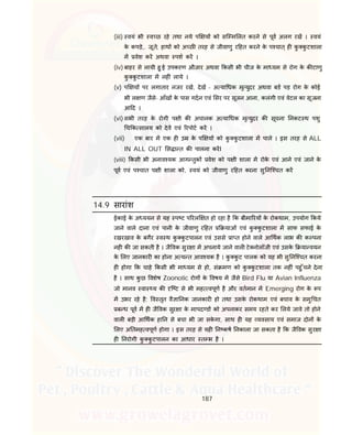 187
(iii) वयं भी व छ रहे तथा नये प य को सि म लत करने से पूव अलग रख । वयं
के कपड़े,. जूते, हाथ को अ छ तरह से जीवाणु र हत करने के प चात् ह कु कु टशाला
म वेश कर अथवा पश कर ।
(iv) बाहर से लायी हु ई उपकरण औजार अथवा कसी भी चीज के मा यम से रोग के क टाणु
कु कु टशाला म नह ं लाये ।
(v) प य पर लगातार नजर रख, देख - अ या धक मृ युदर अथवा बड पड़ रोग के कोई
भी ल ण जैसे- आँख के पास गदन एवं सर पर सूजन आना, कलंगी एवं वेटल का सूजना
आ द ।
(vi) सभी तरह के रोगी प ी क अचानक अ या धक मृ युदर क सूचना नकट थ पशु
च क सालय को देव एवं रपोट कर ।
(vii) एक बार म एक ह उ के प य को कु कु टशाला म पाले । इस तरह से ALL
IN ALL OUT स ा त क पालना करI
(viii) कसी भी अनाव यक आग तुक वेश को प ी शाला म रोके एवं आने एवं जाने के
पूव एवं प चात प ी शाला को, वयं को जीवाणु र हत करना सु नि चत कर
14.9 सारांश
ईकाई के अ ययन से यह प ट प रल त हो रहा है क बीमा रय के रोकथाम, उपयोग कये
जाने वाले दाना एवं पानी के जीवाणु र हत याओं एवं कु कु टशाला म साफ सफाई के
रखरखाव के बगैर व थ कु कु टपालन एवं उससे ा त होने वाले आ थक लाभ क क पना
नह क जा सकती है । जै वक सुर ा म अपनाये जाने वाल टे नोलॉजी एवं उसके या वयन
के लए जानकार का होना अ य त आव यक है । कु कु ट पालक को यह भी सु नि चत करना
ह होगा क चाहे कसी भी मा यम से हो, सं मण को कु कु टशाला तक नह ं पहु ँचने देना
है । साथ कु छ वशेष Zoonotic रोग के वषय म जैसे Bird Flu या Avian Influenza
जो मानव वा य क ि ट से भी मह वपूण है और वतमान म Emerging रोग के प
म उभर रहे है; व तृत वै ा नक जानकार हो तथा उसके रोकथाम एवं बचाव के समु चत
ब ध पूव म ह जै वक सुर ा के मापद ड को अपनाकर समय रहते कर लये जावे तो होने
वाल बड़ी आ थक हा न से बचा भी जा सके गा, साथ ह यह यवसाय एवं समाज दोन के
लए अ तमह वपूण होगा । इस तरह से यह न कष नकाला जा सकता है क जै वक सुर ा
ह नरोगी कु कु टपालन का आधार त भ है ।
 