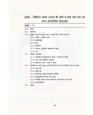 189
इकाई - व भ न पोषक त व क कमी से होने वाले रोग एवं
अ य मेटाबो लक डसआडर
इकाई - 15
15.0 उ े य
15.1 तावना
15.2 कु कु ट पोषण के मुख कारक व उनक कमी से होने वाले रोग
152.1 ोट न व अमीनो अ ल
15.2.2 काब हाई ेट
15.2.3 वसा
15.2.4 वटा मन
15.2.5 मनरल (आव यक अकाब नक पदाथ)
15.2.6 जल
15.3 व भ न ता लकाऐं
15.3.1 वटा मन के काय/कमी के ल ण व ाि त का साधन
15.3.2 BSI वारा नधा रत मापद ड
15.3.3 मनरल के काय / कमी के ल ण
15.4 वटा मन एवं अ य आहार त व क कमी से होने वाले व श ट रोग एवं उपचार
15.4.1 राउप रोग
15.4.2 सूखा रोग
15.4.3 े जी चक अथवा इनसेफे लो मले सया
15.4.4 पादागुं लय क ऐंठन और लकवा
15.4.5 पैरो सस अथवा टांग क ह डी का अपने थान से हट जाना
15.4.6 वजा तभ ण
15.5 सारांश
 