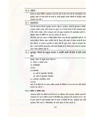 190
15.0 उ े य
इकाई का उ े य व भ न आहारांश त व क कमी से होने वाले रोग क जानकार देना तथा
कु कु ट आहार म उनके ोत को बताना है, ता क कु कु ट पालक प य को संतु लत आहार
उपल ध करा सक ।
15.1 तावना
शर र क सामा य याय, कु कु ट वा य, वृ दर, उ पादन, अ ड क गुणव ता व अ धक
उ पादन अव ध (आयु) आ द कारक का सुचा प से ा त करने के लए आव यक होता
है क पया त पोषण, उ चत रखरखाव तथा रोग मु त वातावरण क आव यकता होती है ।
ु टपूण पोषण से प य को कई रोग उ प न हो जाते है ।
य द दये जाने वाले आहार म कसी वशेष पोषक त व क पूण अनुपि थ त होती है, तो
उससे संबं धत व श ट ल ण द शत होते ह, क तु य द आहार म पोषक त व क मा ा
कम होती है, तो सामा य कमजोर के ल ण जैसे क सु त रहना, प ी का उ पादन कम
देना । अ ड वा लट खराब होना आ द ल ण दखाई देते ह, िजनके वारा कारक का पहचाना
जाना काफ मुि कल होता है ।
15.2 कु कु ट पोषण के मुख कारक व उनक कमी सी होने से होने वाले
रोग
कु कु ट पोषण के मुख कारक न न है :-
(i) ोट न व अमीनो अ ल
(ii) काब हाइ ेट
(iii) फै ट
(iv) वटा मन
(a) चब म घुलनशील वटा मन
(b) पानी म घुलनशील वटा मन
(v) आव यक अकाब नक पदाथ
(vi) जल
उ त म से कसी भी एक अथवा अ धक कारक क नि चत से कम मा ा रोग जैसी ि थ त
उ प न कर देती ह ।
15.2.1 ोट न व अमीनो अ ल
आव यक ोट न एवं अ मनो अ ल क मा ा से अ भ ाय अ त आव यक अ मनो अ ल क
उपल धता एवं अ य अ मनो अ ल के स थे सस हेतु नाइ ोजन क उपल धता से है । देश
के कु छ थान म जहाँ सोयाबीन मील के थान पर बनौले क खल, सूयमुखी खल आ द
इ तेमाल कये जाते है, म थओ नन क कमी देखने को मल सकती है ।
 